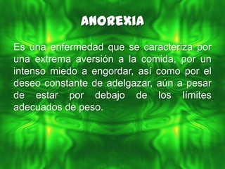 Anorexia
Es una enfermedad que se caracteriza por
una extrema aversión a la comida, por un
intenso miedo a engordar, así como por el
deseo constante de adelgazar, aún a pesar
de estar por debajo de los límites
adecuados de peso.
 