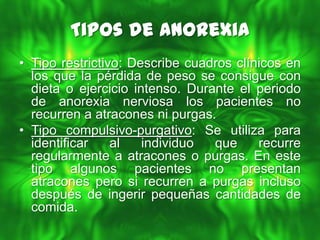 Tipos de Anorexia
• Tipo restrictivo: Describe cuadros clínicos en
  los que la pérdida de peso se consigue con
  dieta o ejercicio intenso. Durante el periodo
  de anorexia nerviosa los pacientes no
  recurren a atracones ni purgas.
• Tipo compulsivo-purgativo: Se utiliza para
  identificar    al   individuo  que     recurre
  regularmente a atracones o purgas. En este
  tipo algunos pacientes no presentan
  atracones pero si recurren a purgas incluso
  después de ingerir pequeñas cantidades de
  comida.
 