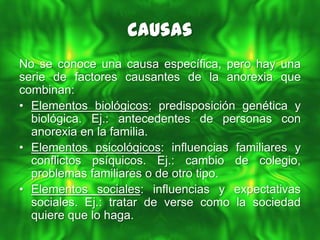 Causas
No se conoce una causa específica, pero hay una
serie de factores causantes de la anorexia que
combinan:
• Elementos biológicos: predisposición genética y
  biológica. Ej.: antecedentes de personas con
  anorexia en la familia.
• Elementos psicológicos: influencias familiares y
  conflictos psíquicos. Ej.: cambio de colegio,
  problemas familiares o de otro tipo.
• Elementos sociales: influencias y expectativas
  sociales. Ej.: tratar de verse como la sociedad
  quiere que lo haga.
 