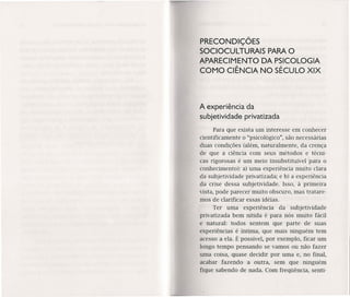 PRECONDIÇÕES
SOCIOCULTURAIS PARAO
APARECIMENTO DA PSICOLOGIA
COMO CIÊNCIA NO SÉCULO XIX
A experiência da
subjetividade privatizada
Para que exista um interesse em conhecer
cientificamente o "psicológico", são necessárias
duas condições (além, naturalmente, da crença
de que a ciência com seus métodos e técni-
cas rigorosas é um meio insubstituível para o
conhecimento): a) uma experiência muito clara
da subjetividade privatizada; e b) a experiência
da crise dessa subjetividade. Isso, à primeira
vista, pode parecer muito obscuro, mas tratare-
mos de clarificar essas idéias.
Ter uma experiência da subjetividade
privatizada bem nítida é para nós muito fácil
e natural: todos sentem que parte de suas
experiências é íntima, que mais ninguém tem
acesso a ela. É possível, por exemplo, ficar um
longo tempo pensando se vamos ou não fazer
uma coisa, quase decidir por uma e, no final,
acabar fazendo a outra, sem que ninguém
fique sabendo de nada. Com freqüência, senti-
 