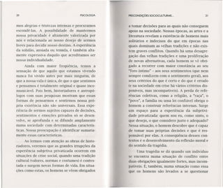 20 PSICOLOGIA
mos alegrias e tristezas intensas e procuramos
escondê-Ias. A possibilidade de mantermos
nossa privacidade é 'altamente valorizada por
nós e relacionada ao nosso desejo de sermos
livres para decidir nosso destino. A experiência
da solidão, ansiada ou temida, é também alta-
mente expressiva daquilo que acreditamos ser
nossa individualidade.
Ainda com maior freqüência, temos a
sensação de que aquilo que estamos vivendo
nunca foi vivido antes por mais ninguém, de
que a nossa vida é única, de que o que sentimos
e pensamos é totalmente original e quase inco-
municável. Pois bem, historiadores e antropó-
logos com suas pesquisas mostram que essas
formas de pensarmos e sentirmos nossa pró-
pria existência não são universais. Essa expe-
riência de sermos sujeitos capazes de decisões,
sentimentos e emoções privados só se desen-
volve, se aprofunda e se difunde amplamente
numa sociedade com determinadas caracterís-
ticas. Nossa preocupação é identificar sumaria-
mente essas características.
Ao lermos com atenção as obras de histo-
riadores, veremos que as grandes irrupções da
experiência subjetiva privatizada ocorrem em
situações de crise social, quando uma tradição
cultural (valores, normas e costumes) é contes-
tada e surgem novas formas de vida. Em situa-
ções como estas, os homens se vêem obrigados
PRECONDIÇÓES SOCIOCULTURAIS ... 21
a tomar decisões para as quais não conseguem
apoio na sociedade. Nessas épocas, as artes e a
literatura revelam a existência de homens mais
solitários e indecisos do que em épocas nas
quais dominam as velhas tradições e não exis-
tem graves conflitos. Quando há uma desagre-
gação das velhas tradições e uma proliferação
de novas alternativas, cada homem se vê obri-
gado a recorrer com maior constância ao seu
"foro íntimo" - aos seus sentimentos (que nem
sempre condizem com o sentimento geral), aos
seus critérios do que é certo e do que é errado
(e na sociedade em crise há vários critérios dis-
poníveis, mas incompatíveis). A perda de refe-
rências coletivas, como a religião, a "raça", o
"povo", a família ou uma lei confíável obriga o
homem a construir referências internas. Surge
um espaço para a experiência da subjetivi-
dade privatizada: quem sou eu, como sinto, o
que desejo, o que considero justo e adequado?
Nessa situação, o homem descobre que é capaz
de tomar suas próprias decisões e que é res-
ponsável por elas. A conseqüência desses con-
textos é o desenvolvimento da reflexão moral e
do sentido da tragédia.
Uma tragédia se dá quando um indivíduo
se encontra numa situação de conflito entre
duas obrigações igualmente fortes, mas incom-
patíveis. É, também, numa situação como essa
que os homens são levados a se questionar
 