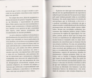 22 PSICOLOGIA PRECONDIÇÓES SOCIOCULTURAIS ... 23
acerca de que é certo e do que é errado e a pro-
curar na sua própria consciência uma resposta
para essa questão.
No campo das artes, além do surgimento e
desenvolvimento do gênero "tragédia", observa-
se, na literatura, o aparecimento da poesia
lírica. Nela o poeta expressa seus sentimentos e
desejos como sentimentos e desejos particula-
res e muitas vezes opostos ao que a sociedade
dele espera, como amores socialmente não
recomendados ou mesmo proibidos.
As artes plásticas também testemunham o
aprofundamento da experiência subjetiva priva-
tizada, seja realçando os traços particulares de
seus modelos, na escultura ou na pintura repre-
sentativas, seja expressando de forma cada vez
mais individualizada a subjetividade do artista,
de forma que, pela análise das obras, podemos
identificar com muita segurança seu autor e
mesmo especular com alguma base sobre quem
e como ele era. Finalmente, não podemos dei-
xar de mencionar que o pensamento religioso
acompanha esse processo de subjetivização e
individualização e que nos momentos de crise
de desagregação sociocultural surgem novos
sistemas religiosos, ou variantes de antigos, e
heresias que enfatizam a responsabilidade indi-
vidual e atribuem à consciência e às intenções
mais valor que aos próprios atos e obras.
É preciso ter claro que esse movimento na
direção de um aprofundamento da experiência
subjetiva privatizada não foi um processo linear
pelo qual tenham passado todas as sociedades
humanas. São muito importantes os estudos de
antropólogos que se dedicaram a descrever e
a analisar sociedades não ocidentais em que a
subjetivização e a individualização da existência
permaneceram em níveis muito menos elabo-
rados. Mesmo nas sociedades ocidentais, pro-
venientes das tradições judaica, grega e latina,
o processo foi repleto de ziguezagues. No con-
junto, porém, pode-se dizer que ao longo dos
séculos as experiências da subjetividade priva-
tizada foram se tornando cada vez mais deter-
minantes da consciência que os homens têm da
sua própria existência. Ou seja, nos primórdios
da nossa história, eram poucos os elementos de
uma sociedade que podiam gozar de liberdade
para se reconhecerem como seres moralmente
autônomos, capazes de iniciativas, dotados de
sentimentos e desejos próprios. Hoje, ao con-
trário, esta se tornou a imagem generalizada
que temos de nós mesmos. Aliás, boa parte de
nós se sente bastante incomodada quando essa
crença é colocada em dúvida; resistimos à idéia
de que não tenhamos controle de nossas vidas.
A crença na liberdade dos homens é um dos
elementos básicos da democracia e da socie-
dade de consumo e não estamos dispostos, em
 