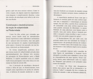 24 PSICOLOGIA
geral, a pôr em risco nossos valores. Como se
verá a seguir, em alguns aspectos importantes
essa imagem é completamente ilusória, e uma
das tarefas da psicologia será talvez a de reve-
lar essa ilusão.
Constituição e desdobramentos
da noção de subjetividade
na Modernidade
Como foi dito acima, por estranho que
pareça, nosso modo atual de entendermos
nossa experiência como indivíduos autônomos
não é natural nem necessário, mas sim parte
de um movimento de amplas transformações
pelas quais o homem tem passado em sua his-
tória, sobretudo na Modernidade.
De forma simplificada, podemos dizer
que nossa noção de subjetividade privada data
aproximadamente dos últimos três séculos:
da passagem do Renascimento para a Idade
Moderna. O sujeito moderno teria se consti-
tuído nessa passagem e sua crise viria a se con-
sumar no final do século XIX.
Em A invenção do psicológico, desenvol-
vemos a idéia de que, no Renascimento, teria
surgido uma experiência de perda de referên-
cias. A falência do mundo medieval e a aber-
PRECONDIÇÔES SOCIOCULTURAIS ... 2S
tura do Ocidente ao restante do mundo teriam
lançado o homem europeu numa condição de
desamparo.
A experiência medieval fazia com que o
homem se sentisse parte de uma ordem supe-
rior que o amparava e constrangia ao mesmo
tempo. Por um lado, a perda desse sentimento
de comunhão com uma ordem superior traz
uma grande sensação de liberdade e a possi-
bilidade de uma abertura sem limites para o
mundo, mas, por outro, deixa o homem per-
dido e inseguro: como escolher o que é certo e
errado sem um ponto seguro de apoio?
O Renascimento foi, por tudo isso, um
período muito rico em variedade de formas e
experiências e de produção intensa de conheci-
mento. O contato com a diversidade das coisas,
dos homens e das culturas impôs novos modos
de ser.
Não podendo esperar pelo conselho de
uma figura de autoridade, o homem viu-se
obrigado a escolher seus caminhos e arcar com
as conseqüências de suas opções. Nesse con-
texto, houve uma valorização cada vez maior
do "Homem", que passou a ser pensado como
centro do mundo.
A crença em Deus não desapareceu
então, mas parece que Ele se distanciou e se
colocou "sobre" o mundo: Ele foi o criador da
ordem do mundo e cabe ao Homem admirá-Ia,
 