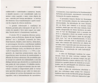 26 PSICOLOGIA
conhecendo e controlando a natureza. Assim,
o mundo passou a ser considerado cada vez
menos como sagrado e mais como objeto de
uso - movido por forças mecânicas ~ a serviço
dos homens. Essa transformação é parte essen-
cial da origem da ciência moderna.
A grande valorização e confiança no
Homem, geradas pela concepção de que ele é o
centro do mundo e livre para seguir seu cami-
nho, fazem nascer o humanismo moderno.
O século XVI vê surgirem diversos perso-
nagens, reais ou fictícios, donos de um "mundo
interno" rico e profundo. Leonardo da Vinci,
Dom Quixote, Harnlet, entre muitos. Além disto,
os personagens literários contribuíam também
para a construção da interioridade dos leitores.
Segundo Philippe Aríes, em História da vida pri-
vada (Companhia das Letras, v. 3,1991), o sur-
gimento da imprensa proporcionou uma das
experiências mais decisivas da modernidade: a
difusão da leitura silenciosa. Ela possibilita que
se escape ao controle da comunidade e cria um
diálogo interno que desenvolve a construção de
um ponto de vista próprio. O trabalho intelec-
tual passa a ser progressivamente um ato indi-
vidual e mesmo a religiosidade pôde se tornar
uma questão íntima, já que cada vez mais pes-
soas podiam ter acesso diretamente aos textos
sagrados, sem a intermediação de sacerdotes.
PRECONDIÇÓES SOClOCULTURAIS ...
27
Certamente, essa experiência foi fundamental à
Reforma protestante, movimento essencial na
formação do sujeito moderno.
O pensador francês Michel de Montaigne
dá um testemunho clássico da valorização da
interioridade. Na introdução de seus Ensaios,
diz ao leitor que tomará a si mesmo como
assunto, ainda que sua vida seja comum, total-
mente desprovida de feitos heróicos ou notá-
veis. O "eu" de Montaígne será o assunto do
livro e, enquanto o livro vai sendo escrito (ao
longo de quase vinte anos e mais de mil pági-
nas), esse "eu" vai se transformando. O livro
foi muito criticado com o argumento de que
uma vida comum não mereceria ser objeto de
tal obra, mas a questão que nos interessa é jus-
tamente o surgimento da valorização de cada
indivíduo, da construção de cada individuali-
dade única.
A obra de Montaigne também foi consi-
derada fruto de uma extrema vaidade. Mas
há aí um paradoxo: ao mesmo tempo em que
indubitavelmente o autor valoriza seu "eu", ele
denuncia a grande ilusão do homem ao se pre-
tender um ser privilegiado na natureza capaz
de conhecê-Ia e dominá-Ia.
Toda a falta de referências absolutas a
que nos referimos mais acima fez renascer
também uma escola da filosofia grega chamada
ceticismo. Os céticos achavam impossível que
 