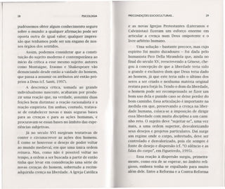28 PSICOLOGIA
pudéssemos obter algum conhecimento seguro
sobre o mundo: a qualquer afirmação pode ser
oposta outra de igual valor; qualquer impres-
são que tenhamos pode ser um engano de nos-
sos órgãos dos sentidos.
Assim, podemos considerar que a consti-
tuição do sujeito moderno é contemporânea ao
início da crítica a esse mesmo sujeito: autores
como Montaigne, Erasmo e Shakespeare vão
denunciando desde então a vaidade do homem,
que passa a assumir os atributos até então pró-
prios a Deus (cf. Santi, 1997).
A descrença cética, somada ao grande
individualismo nascente, acabaram por produ-
zir uma reação que, na verdade, assumiu duas
feições bem distintas: a reação racionalista e a
reação empirista. Em ambas, contudo, tratava-
se de estabelecer novas e mais seguras bases
para as crenças e para as ações humanas, e
procuravam-se essas bases no âmbito das expe-
riências subjetivas.
Já no século XVI surgiram tentativas de
conter e circunscrever as ações dos homens.
É como se houvesse o desejo de poder voltar
ao mundo medieval, em que uma única ordem
reinava. Mas, como não é possível voltar no
tempo, a ordem a ser buscada a partir de então
tinha que levar em consideração uma série de
novas crenças do homem, sobretudo a recém-
adquirida crença na liberdade. A Igreja Católica
PRECONDIÇÕES SOCIOCULTURAIS ... 29
e as novas Igrejas Protestantes (Luteranos e
Calvinistas) fizeram um esforço enorme em
articular a crença num Deus onipotente e o
livre-arbítrio humano.
Uma solução - bastante precoce, mas cujo
espírito foi muito duradouro - foi dada pelo
humanista Pico Della Mirandola que, ainda no
final do século XV,reescrevendo a Gênese, che-
gou à concepção de que a liberdade teria sido
o grande e exclusivo dom que Deus teria dado
ao homem, já que este teria sido o último dos
seres a ser criado e nenhuma matéria original
restara para forjá-lo, Tendo o dom da liberdade,
o homem pode ser recompensado se fizer um
bom uso dela e punido caso se deixe perder do
bom caminho. Essa articulação é importante na
medida em que, preservando a crença na liber-
dade humana, coloca-se a imposição de dirigir
essa liberdade com muita disciplina a um cami-
nho reto. O sujeito deve "sujeitar-se", uma vez
mais, a uma ordem superior, desvalorizando
seus desejos e projetos particulares. Daí surge
um regime onde o corpo, sobretudo, deve ser
controlado e desvalorizado, pois ele sempre é
fonte de desejo e dispersão (cf. "O silêncio e as
falas do corpo", em Figueiredo, 1995).
Essa reação à dispersão surgiu, primeira-
mente, como era de se esperar, no âmbito reli-
gioso, embora tenha se espalhado para muito
além dele. Entre a Reforma e a Contra-Reforma
 