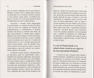 32 PSICOLOGIA
que, ao menos enquanto um ser que pensa (e
duvida), eu existo. Esta é minha única certeza:
eu ainda não sei se os outros existem e mesmo
se meu próprio corpo existe. A evidência pri-
meira é a de um "eu" e ele será a partir de agora
o fundamento de todo o conhecimento.
Descartes é tomado como inaugurador
da modernidade no sentido em que ele marca
o fim de todo um conjunto de crenças que
fundamentavam o conhecimento. O homem
moderno não busca a verdade num além, em
algo transcendente; a verdade agora significa
adquirir uma representação correta do mundo.
Essa representação é interna, ou seja, a verdade
reside no homem, dá-se para ele. O sujeito do
conhecimento (o "eu") é tornado agora um ele-
mento transcendente, "fora do mundo", pura
representação sem desejo ou corpo, e por isso
supostamente capaz de produzir um conheci-
mento objetivo do mundo.
O filósofo Francis Bacon, contemporâneo
de Descartes, pode ser apresentado como o
fundador do moderno empirismo. Sua preocu-
pação, como a de Descartes, era a de estabele-
cer bases seguras para o conhecimento válido
e, também como Descartes, ele as procurava
no campo das experiências subjetivas. A dife-
rença era que para Bacon a razão deixada em
total liberdade pode-se tornar tão especula-
tiva e delirante que nada do que produza seja
PRECONDIÇÕES SOClOCULTURAIS ... 33
digno de crédito. É necessário dar à razão uma
base nas experiências dos sentidos, na percep-
ção, desde que essa percepção tenha sido puri-
fica da, liberada de erros e ilusões a que está
submetida no cotidiano. Bacon escreveu uma
série de obras importantes, entre as quais o
Novum orqanum, em que elabora suas propos-
tas de como se livrar do erro e encontrar a ver-
dade tendo como base a experiência subjetiva
sensorial e racional. Bacon, como Descartes,
é um dos grandes pioneiros na preocupação
com o Método na produção de conhecimen-
tos filosóficos e científicos que marcou toda a
Modernidade ocidental desde o século XVII até
os dias de hoje.
A crise da Modernidade e da
subjetividade moderna em algumas
de suas expressões filosóficas
A crença de que o homem pode atingir a
verdade absoluta e indubitável, desde que siga
estritamente os preceitos do Método correto,
seja ele o racional de Descartes ou o empírico
de Bacon, acabou por ser criticada no século
seguinte no interior do Iluminismo, o movi-
mento filosófico que, no século XVIII,represen-
tava o que havia de mais avançado e progressista
no terreno das idéias. No Iluminismo, as gran-
 