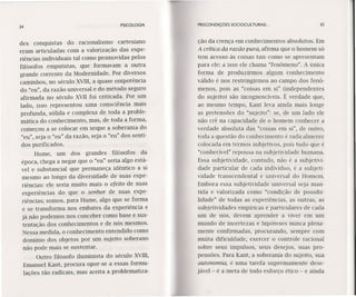 34 PSICOLOGIA
des conquistas do racionalismo cartesiano
eram articuladas com a valorização das expe-
riências individuais tal como promovidas pelos
filósofos empiristas, que formavam a outra
grande corrente da Modernidade. Por diversos
caminhos, no século XVIII,a quase onipotência
do "eu", da razão universal e do método seguro
afirmada no século XVII foi criticada. Por um
lado, isso representou uma consciência mais
profunda, sólida e complexa de toda a proble-
mática do conhecimento, mas, de toda a forma,
começou a se colocar em xeque a soberania do
"eu", seja o "eu" da razão, seja o "eu" dos senti-
dos purificados.
Hume, um dos grandes filósofos da
época, chega a negar que o "eu" seria algo está-
vel e substancial que permaneça idêntico a si
mesmo ao longo da diversidade de suas expe-
riências: ele seria muito mais o efeito de suas
experiências do que o senhor de suas expe-
riências; somos, para Hume, algo que se forma
e se transforma nos embates da experiência e
já não podemos nos conceber como base e sus-
tentação dos conhecimentos e de nós mesmos.
Nessa medida, o conhecimento entendido como
dominio dos objetos por um sujeito soberano
não pode mais se sustentar.
Outro filósofo iluminista do século XVIII,
Emanuel Kant, procura opor-se a essas formu-
lações tão radicais, mas aceita a problematiza-
PRECONDIÇÕES SOCIOCULTURAIS ... 3S
ção da crença em conhecimentos absolutos. Em
A crítica da razão pura, afirma que o homem só
tem acesso às coisas tais como se apresentam
para ele: a isso ele chama "fenômeno". A única
forma de produzirmos algum conhecimento
válido é nos restringirmos ao campo dos fenô-
menos, pois as "coisas em si" (independentes
do sujeito) são incognoscíveis. É verdade que,
ao mesmo tempo, Kant leva ainda mais longe
as pretensões do "sujeito": se, de um lado ele
não crê na capacidade de o homem conhecer a
verdade absoluta das "coisas em si", de outro,
toda a questão do conhecimento é radicalmente
colocada em termos subjetivos, pois tudo que é
"conhecível" repousa na subjetividade humana.
Essa subjetividade, contudo, não é a subjetivi-
dade particular de cada indivíduo, é a subjeti-
vidade transcendental e universal do Homem.
Embora essa subjetividade universal seja man-
tida e valorizada como "condição de possibi-
lidade" de todas as experiências, as outras, as
subjetividades empíricas e particulares de cada
um de nós, devem aprender a viver em um
mundo de incertezas e hipóteses nunca plena-
mente confirmadas, procurando, sempre com
muita dificuldade, exercer o controle racional
sobre seus impulsos, seus desejos, suas pro-
pensões. Para Kant, a soberania do sujeito, sua
autonomia, é uma tarefa supremamente dese-
jável - é a meta de todo esforço ético - e ainda
 
