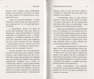 36 PSICOLOGIA
possível, mas é sempre muito problemática
porque as necessidades, os desejos e os impul-
sos nunca poderão ser definitivamente sosse-
gados pela razão.
Além da autocrítica iluminista, o século
XVIIItrouxe outras formas de crítica às preten-
sões totalizantes do "eu", da razão universal e
do Método.
O Romantismo nasceu no final do
século XVIII exatamente como uma crítica ao
Iluminismo e, mais particularmente, à vertente
racionalista do Iluminismo (com a vertente
empirista, os românticos puderam até estabe-
lecer uma convivência muito mais amistosa).
Ou seja, à idéia cartesiana de que o homem
é essencialmente um ser racional (o ser pen-
sante do Cogito) é contraposta a idéia de que o
homem é um ser passional e sensível.
Quando pensamos hoje em Romantismo,
vem-nos à mente algo suave, delicado e ligado
ao amor, o que também não deixa de ser ver-
dade. Mas a origem do movimento na.Alemanha
teve um sentido bem distinto: uma primeira
manifestação romântica teve o nome de
"Tempestade e ímpeto", o que já sugere melhor
a característica dessa sensibilidade. Trata-se de
evidenciar a potência dos impulsos e forças da
natureza, em muito superior à da consciência
ou do homem como um todo. A valorização da
PRECONDIÇÕES SOClOCULTURAI5... 37
natureza opõe-se, como algo mais original e
verdadeiro, à civilização com suas regras, seus
métodos e sua etiqueta.
O Romantismo toma os mais diversos
aspectos, o que torna muito difícil sua defini-
ção precisa, mas parece que ele regularmente
representa uma crítica à modernidade e uma
nostalgia de um estado anterior perdido.
Aquilo que na "fundação" da modernidade
deve ser excluído do "eu" ou mantido sob o fér-
reo controle do Método parece agora invadi-Ia.
A razão é destronada, o Método feito em peda-
ços e o "eu" racional e metódico é deslocado do
centro da subjetividade e tomado agora como
uma superfície mais ou menos ilusória que
encobre algo profundo e obscuro.
Uma imagem clássica disso é a pintura do
inglês Turner, que freqüentemente pinta tem-
pestades no mar, nas quais mal se definem
os limites entre céu, mar, chuva e neblina; em
alguns casos aparece um barco totalmente à
mercê das forças naturais. O barco representa o
empreendimento humano de controle racional
e metódico do mundo, e a imagem não deixa
dúvidas quanto à sua impotência.
Assim, o Romantismo é um momento
essencial na crise do sujeito moderno pela des-
tituição do "eu" de seu lugar privilegiado de
senhor, de soberano.
 