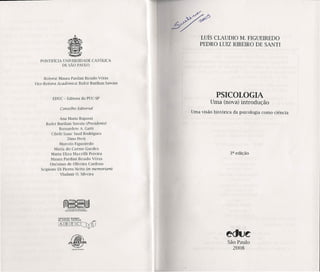 ~~
LUÍS CLAUDIO M. FIGUEIREDO
PEDRa LUIZ RIBEIRO DE SANTI
PONTIFíCIA UNIVERSIDADE CATÓLICA
DE SÃO PAULO
Reirora: Maura Pardini Bicudo Véras
vice-Reitora Acadêmica: Badcr Burihan Sawaia
EDUC - Editora da PUC-SP
PSICOLOGIA
Uma (nova) introdução
COl1selho Editorial
Uma visão histórica da psicologia como ciência
Ana Maria Rapassi
Badcr Burihan Sawaia (Presidel1te)
Bcrnardctc A. Gatti
Cíbclc Isaac Saad Rodrigucs
Dino Preti
Marcelo Figucírcdo
Maria do Carmo Gucdcs
Maria Eliza Mazzilli Pereira
Maura Pardini Bicudo Vóras
Onésimo de Oliveira Cardoso
Scipione Di Picrro Netto (in memoriam)
Vladmir O. Silveira
3a edição
São Paulo
2008
AUOeIOÇOO 8r~1tO
[kYffijm[5CJ~[J
 