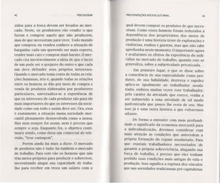 42 PSICOLOGIA
zidos para a troca devem ser levados ao mer-
cado. Neste, os produtores vão vender o que
fazem e comprar aquilo que não produzem,
mas de que necessitam para viver. Todo mundo
que comprou ou vendeu conhece a situação de
barganha: cada um querendo ser mais esperto,
vender mais caro e comprar mais barato. O mer-
cado cria inevitavelmente a idéia de que o lucro
de um pode ser o prejuízo do outro e que cada
um deve defender seus próprios interesses.
Quando o mercado toma conta de todas as rela-
ções humanas, isto é, quando todas as relações
entre os homens se dão por meio de compra e
venda de produtos elaborados por produtores
particulares, uníversalíza-se a experiência de
que os interesses de cada produtor são para ele
mais importantes do que os interesses da socie-
dade como um todo e assim deve ser. Ora, essa
é exatamente a situação numa sociedade mer-
cantil plenamente desenvolvida como a nossa.
Mas nem sempre foi assim, nem é preciso que
sempre o seja. Enquanto for, o objetivo conti-
nuará sendo, como dizia um comercial de tele-
visão, "tirar vantagem".
Porém ainda há mais a dizer. O mercado
de produtos não é tudo: há também o mercado
de trabalho. Para este vão os homens que não
têm meios próprios para produzir e sobreviver,
necessitando alugar sua capacidade de traba-
lho para receber em troca um salário com o
PRECONDIÇÕES SOCIOCULTURAIS ... 43
qual devem comprar os produtos de que neces-
sitam. Como esses homens foram reduzidos à
dependência dos proprietários dos meios de
produção é uma história triste de explorações e
violências, roubos e guerras, mas que não cabe
aprofundar neste momento. O importante agora
é avaliarmos os efeitos da experiência do indi-
víduo no mercado de trabalho, quando este se
generaliza, sobre a subjetividade privatizada.
Em primeiro lugar, o que se disse sobre
a consciência de sua especialidade como pro-
dutor, de sua habilidade, destreza e rapidez
aplica-se igualmente ao trabalhador assala-
riado, embora muitas vezes esse trabalhador,
pelo caráter da atividade que exerce, venha a
ser submetido a uma atividade de tal modo
padronizada que pouco lhe resta de seu. Mas
isso já é uma outra história a que voltaremos
adiante.
De forma a entender com mais profundi-
dade o significado da economia mercantil para
a individualização, devemos considerar com
mais atenção as condições que antecedem a
própria formação do regime assalariado. Para
que existam trabalhadores necessitados de
garantir a própria sobrevivência, alugando sua
força de trabalho, é preciso que eles tenham
perdido suas condições mais antigas de vida e
produção. Isso significa a ruptura dos vínculos
que nas sociedades tradicionais pré-capitalistas
 