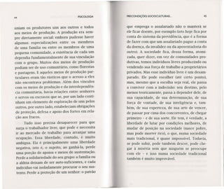 44 PSICOLOGIA
uniam os produtores uns aos outros e todos
aos meios de produção. A produção era sem-
pre diretamente social: embora pudesse haver
algumas especializações entre os membros
de uma família ou entre os membros de uma
pequena comunidade, a existência de cada um
dependia fundamentalmente de sua vinculação
com o grupo. Muitos dos meios de produção
podiam ser de uso comunitário, como florestas
e pastagens. E aqueles meios de produção par-
ticulares eram tão rústicos que o acesso a eles
não encontrava problemas. Além dos vínculos
com os meios de produção e da interdependên-
cia comunitária, havia relações entre senhores
e servos ou escravos que se, por um lado conti-
nham um elemento de exploração de uns pelos
outros, por outro lado, estabeleciam obrigações
de proteção, defesa e apoio dos fortes em rela-
ção aos fracos.
Tudo isso precisa desaparecer para que
surja o trabalhador livre, que pode e necessita
ir ao mercado de trabalho para arranjar uma
ocupação. Essa liberdade, contudo, é muito
ambígua. Ela é principalmente uma liberdade
negativa, isto é, o sujeito, ao ganhá-Ia, perde
uma porção de apoios e meios de sustentação.
Perde a solidariedade do seu grupo: a família ou
a aldeia deixam de ser auto-suficientes, e cada
indivíduo vai isoladamente procurar o seu sus-
tento. Perde a proteção de um senhor: o patrão
PRECONDIÇÓES SOCIOCULTURAIS ... 45
que emprega o assalariado não o manterá se
ele ficar doente, por exemplo (isto hoje fica por
conta do sistema da previdência, que é a forma
de fazer com que um assalariado pague a conta
da doença, da invalidez ou da aposentadoria do
outro). A sociedade fica, dessa forma, atomi-
zada, quer dizer, em vez de comunidades pro-
dutivas, temos indivíduos livres produzindo ou
vendendo sua força de trabalho a proprietários
privados. Mas esse indivíduo livre é um desam-
parado. Ele pode escolher (até certo ponto),
mas, mesmo que a escolha seja real, ele passa
a conviver com a indecisão: seu destino, pelo
menos teoricamente, passa a depender dele, de
sua capacidade, de sua determinação, de sua
força de vontade, de sua inteligência e, tam-
bém, de sua esperteza, de sua arte de vencer,
de passar por cima dos concorrentes, de chegar
primeiro - e de sua sorte. Ele tem, é verdade, a
liberdade de lutar por condições melhores, de
mudar de posição na sociedade (nasce pobre,
mas pode morrer rico), o que, numa sociedade
mais tradicional, é quase impossível. Todavia,
se pode subir, pode também descer, pode che-
gar à miséria sem que ninguém se preocupe
com ele - e isso numa sociedade tradicional
também é muito improvável.
 