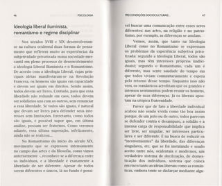 46 PSICOLOGIA
Ideologia liberal iluminista,
romantismo e regime disciplinar
Nos séculos XVIII e XIX desenvolveram-
se na cultura ocidental duas formas de pensa-
mento que refletem muito as experiências da
subjetividade privatizada numa sociedade mer-
cantil em pleno processo de desenvolvimento:
a ideologia Liberal Iluminista e o Romantismo.
De acordo com a ideologia Liberal, cujas prin-
cipais idéias manifestaram-se na Revolução
Francesa, os homens são iguais em capacidade
e devem ser iguais em direitos. Sendo assim,
todos devem ser livres. Contudo, para que essa
liberdade não redunde em caos, todos devem
ser solidários uns com os outros, sem renunciar
a essa liberdade. Se todos são iguais, é natural
que devam ser livres para defender seus inte-
resses sem limitações. Entretanto, como todos
são iguais, é possível supor que, em última
análise, possam ser fraternos. Como veremos
adiante, essa última suposição, infelizmente,
ainda não se realizou ...
No Romantismo do início do século XIX,
movimento que se expressou intensamente
no campo das artes e da filosofia, como vimos
anteriormente -, reconhece-se a diferença entre
os indivíduos, e a liberdade é exatamente a
liberdade de ser diferente. Apesar de todos
serem diferentes e únicos, lá no fundo é possí-
PRECONDIÇÕES SOCIOCULTURAIS ... 47
vel buscar uma comunicação entre esses seres
diferentes: nas artes, na religião e no patrio-
tismo, por exemplo, as diferenças se anulam.
Vemos, assim, que tanto na Ideologia
Liberal como no Romantismo se expressam
os problemas da experiência subjetiva priva-
tizada: segundo a Ideologia Liberal, todos são
iguais, mas têm interesses próprios (indivi-
duais); segundo o Romantismo, cada um é
diferente, mas sente saudade do tempo em
que todos viviam comunitariamente e espera
pelo retorno desse tempo. Enquanto isso não
vem, os românticos acreditam que os grandes e
intensos sentimentos podem reunir os homens,
apesar de suas diferenças. Já os liberais apos-
tam na utópica fraternidade.
Parece que de fato a liberdade individual
acabou não sendo vivida como tão boa assim
porque, de um jeito ou de outro, todos parecem
se defender contra o desamparo, a solidão e a
imensa carga de responsabilidade que implica
ser livre, ser singular, ter interesses particu-
lares e ser diferente. É na busca de reduzir os
"inconvenientes" da liberdade, das diferenças
singulares, etc. que se foi instalando e sendo
aceito entre nós, ocidentais e modernos, um
verdadeiro sistema de docilização, de domes-
ticação dos indivíduos, sistema que coloca
em risco tanto as idéias liberais como as român-
ticas, embora tente se disfarçar mediante algu-
 