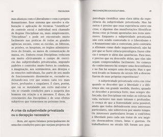 48 PSICOLOGIA PRECONDIÇÔES SOCIOCULTURAIS ... 49
Bem, até agora falamos principalmente de
uma das condições para que surjam projetos de
psicologia científica: uma clara idéia da expe-
riência da subjetividade prívarízada. Mas há
outra: é preciso que essa experiência entre em
crise, e algumas das manifestações filosóficas
dessa crise já foram apontadas nos itens ante-
riores. Enquanto a subjetividade prívatízada
não está sendo contestada (e o Liberalismo e
o Romantismo não a contestam, pelo contrário
a afirmam como dado ínquestíonável), não há
por que se fazer ciência psicológica. Fazer ciên-
cia é sempre ir além das aparências. Para isso,
é preciso que eu desconfie delas, que elas não
sejam compreendidas facilmente. No começo
do conhecimento há sempre uma desconfiança
e no fim há sempre uma decepção. Mas' o que
terá levado os homens do século XIX a descon-
fiarem de suas próprias experiências?
A subjetividade privatizada entra em crise
quando se descobre que a liberdade e a dife-
rença são, em grande medida, ilusões, quando
se descobre a presença forte, mas sempre dis-
farçada, das Disciplinas em todas as esferas da
vida, inclusive nas mais íntimas e profundas.
A crença de que a fraternídade seria possível,
ainda que todos defendessem seus interesses
particulares, não .sobrevíveu por muito tempo.
Os interesses particulares levam a conflitos;
a liberdade para cada um tratar de seu negó-
cio desencadeou crises, lutas e guerras. Os
trabalhadores no século XIX foram aos pou-
mas alianças com o Liberalismo e com o próprio
Romantismo. Esse sistema que envolve a ela-
boração e aplicação de técnicas "científicas"
de controle social e individual será chamado
de Regime Disciplinar ou, mais simplesmente,
"Disciplinas" e pode ser encontrado muito
facilmente nas práticas de todas as grandes
agências sociais, como as escolas, as fábricas,
as prisões, os hospitais, os órgãos administra-
tivos do Estado, os meios de comunicação de
massa, etc. Embora essas Disciplinas reduzam
em muito efetivamente o campo de exerci-
cio das subjetividades privatizadas, impondo
padrões e controles muito fortes às condutas,
à imaginação, aos sentimentos, aos desejos e
às emoções individuais, faz parte de seu modo
de funcionamento dissimular-se, esconder-se,
deixando-nos crer que somos cada vez mais
livres, profundos e singulares. É claro, porém,
que vai se instalando um certo mal-estar e
vão se criando condições para a suspeita dos
homens em relação a si mesmos. É disso, do
crescimento das Disciplinas e de seus efeitos
subjetivos que trataremos no próximo item.
A crise da subjetividade privatizada
ou a decepção necessária
 