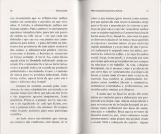 50 PSICOLOGIA
cos descobrindo que se defenderiam melhor
unidos em sindicatos e partidos do que sozi-
nhos. O Estado, a administração pública não
ficaram inertes. Para combater os movimentos
operários reivindicatórios, para pôr um pouco
de ordem na vida social - em que cada um
defendia o que era seu sem pensar nas conse-
qüências para todos - e para defender os inte-
resses dos produtores de uma nação contra os
das outras, a administração pública cresceu,
cresceram o Estado, a burocracia, cresceram
as forças armadas. A partir daí, como ficava
aquela idéia de liberdade individual? Ainda no
século XIX, conjuntamente com as burocracias,
cresce a grande indústria baseada na produção
padronizada e mecanizada, cresce o consumo
de massa para os produtos industriais. Onde
ficava, então, aquela idéia de que cada um é
único e diferente dos demais?
Quando os homens passam pelas expe-
riências de uma subjetividade privatizada e ao
mesmo tempo percebem que não são tão livres
e tão singulares quanto imaginavam, ficam
perplexos. Põem-se a pensar acerca das cau-
sas e do significado de tudo que fazem, sen-
tem e pensam sobre eles mesmos. Os tempos
estão ficando maduros para uma psicologia
científica.
Ao lado dessa necessidade que emerge
no contexto das existências individuais, de se
PRECONDIÇÓES S~)cIOCULTURAIS .. 51
saber o que somos, quem somos, como somos,
por que agimos de uma ou outra maneira, surge
para o Estado a necessidade de recorrer a prá-
ticas de previsão e controle: como lidar melhor
com os sujeitos individuais?; como educá-los de
forma mais eficaz, treíná-los, selecíoná-los para
os diversos trabalhos? Em todas essas questões
se expressa o reconhecimento de que existe um
sujeito individual e a esperança de que é possí-
vel padronizá-Io segundo uma disciplina, nor-
matízá-lo, colocá-Io, enfim, a serviço da ordem
social. Surge, desse modo, a demanda por uma
psicologia aplicada, principalmente nos campos
da educação e do trabalho. Ou seja, o Regime
Disciplinar, em si mesmo, exige a produção de
um certo tipo de conhecimento psicológico de
forma a tornar mais eficazes suas técnicas de
controle. Mas também as subjetividades for-
madas pelos modelos liberais e românticos,
sentindo-se contestadas e problemáticas, são
atraídas pelos estudos psicológicos.
É assim que no final do século XIX estão
dadas as condições para a elaboração dos pro-
jetos de psicologia como ciência independente e
para as tentativas de definição do papel do psi-
cólogo como profissional nas áreas de saúde,
educação e trabalho. Toda aquela vertente da
filosofia moderna que, como estivemos vendo
anteriormente, vinha pondo em questão desde
o século XVIII a soberania do sujeito - alguns
 