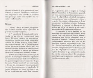 52 PRECONDIÇÓES SOCIOCULTURAIS ...PSICOLOGIA
filósofos iluministas (principalmente os ernpí-
ristas) e os filósofos românticos - dará subsí-
dios importantes para a tarefa de construir
uma psicologia como área específica de pes-
quisa e conhecimento.
cia se generaliza com o colapso da ideologia
Liberal Iluminista e do Romantismo que, cada
um à sua maneira, mantinham inquestionável a
noção de subjetividade individual, embora já se
encaminhassem para posições muito críticas a
respeito. Esse colapso está associado ao desen-
volvimento e ao domínio crescente do Regime
Disciplinar e se expressa em elaborações filo-
sóficas que põem em questão a soberania, a
autonomia e a identidade dos indivíduos.
3) A suspeita de que a liberdade e a sin-
gularidade dos indivíduos são ilusórias, a qual
emerge com o declínio das crenças liberais e
românticas, abre espaço, finalmente, para os
projetos de prevísão e controle científicos do
comportamento individual. Esse será um dos
principais objetivos da psicologia como ciên-
cia a serviço das Disciplinas. Mas abre espaço,
também, para problematizações teóricas e prá-
ticas das subjetividades totalmente avessas ao
regime disciplinar e que alimentarão muitas
das escolas contemporâneas do pensamento
psicológico e, principalmente, suas incidências
na clínica e na educação.
Síntese
Convém, a título de síntese, recapitular-
mos as idéias expostas nesta seção antes de
passarmos ao tópico seguinte.
1) A experiência da subjetividade priva-
tizada, em que nós nos reconhecemos como
livres, diferentes, capazes de experimentar
sentimentos, ter desejos e pensar independen-
temente dos demais membros da sociedade é
uma precondição para que se formulem proje-
tos de psicologia científica. Embora para nós
essas experiências sejam óbvias, os estudos his-
tóricos e antropológicos revelam que nem sem-
pre é assim em outras sociedades e culturas.
2) Outra precondição para a formulação de
projetos de psicologia científica é a experiência
de que não somos assim tão livres e tão diferen-
tes quanto imaginávamos. É a suspeita de que
há outras "forças invisíveis" nos controlando
e de que não conseguimos espontaneamente
ver com clareza as causas e os significados de
nossas ações que nos leva a investigar o que
há por detrás das aparências. Essa experiên-
53
 