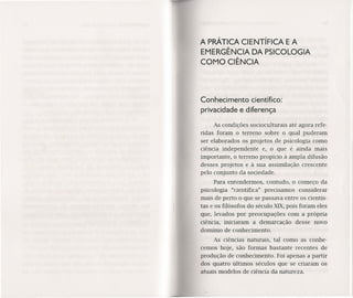 A PRÁTICA CIENTíFICA E A
EMERGÊNCIA DA PSICOLOGIA
COMO CIÊNCIA
Conhecimento científico:
privacidade e diferença
As condições socioculturais até agora refe-
ridas foram o terreno sobre o qual puderam
ser elaborados os projetos de psicologia como
ciência independente e, o que é ainda mais
importante, o terreno propício à ampla difusão
desses projetos e à sua assimilação crescente
pelo conjunto da sociedade.
Para entendermos, contudo, o começo da
psicologia "científica" precisamos considerar
mais de perto o que se passava entre os cientis-
tas e os filósofos do século XIX,pois foram eles
que, levados por preocupações com a própria
ciência, iniciaram a demarcação desse novo
domínio de conhecimento.
As ciências naturais, tal como as conhe-
cemos hoje, são formas bastante recentes de
produção de conhecimento. Foi apenas a partir
dos quatro últimos séculos que se criaram os
atuais modelos de ciência da natureza.
 