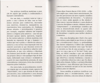 56 PSICOLOGIA
Nas práticas científicas modernas a posi-
ção do sujeito que produz o conhecimento é
bastante contraditória.
Por um lado, o cientista sente-se com o
poder e com o direito de lidar com os fenô-
menos naturais para conhecê-los, desvendar
seus mistérios, domíná-los, manípulá-los em
experimentos bem controlados, etc. Nenhuma
dessas atitudes e procedimentos é possível,
por exemplo, enquanto subsista um respeito
místico e religioso pela natureza - caso em que
devemos apenas amá-Ia, apreciá-Ia, respeitá-
Ia. Em outras palavras: a ciência moderna está
baseada na suposição de que o homem é o
senhor que tem o poder e o direito de colocar a
natureza a seu serviço. Essa suposição está cla-
ramente associada ao que dissemos acerca do
aprofundamento da experiência subjetiva indi-
vidualizada, já que esta enfatiza a liberdade
dos homens para decidir e agir de acordo com
sua própria cabeça e sem qualquer tipo de limi-
tação, elaborando suas crenças e avaliando-as
a partir de suas experiências pessoais, de suas
conveniências e interesses, livres das restrições
impostas pelas tradições.
Por outro lado, os procedimentos científi-
cos exigem que os cientistas sejam capazes de
"objetividade", isto é, que deixem de lado seus
preconceitos, seus sentimentos e seus desejos
para obterem um conhecimento "verdadeiro".
A PRÁTICA CIENTíFICA E A EMERGÊNCIA:. 57
Como disse Francis Bacon (1561-1626) - o filó-
sofo inglês que, como vimos anteriormente, foi
um dos precursores do novo espírito científico
e contemporâneo de Descartes -, "a natureza
não se vence senão quando se lhe obedece".
Para vencer é preciso obedecer e para obedecer
é preciso disciplinar a mente, eliminar todos os
"subjetivismos". A metodologia científica que
vem se desenvolvendo desde os quatro últi-
mos séculos representa exatamente o esforço
de disciplinar o espírito para melhor obedecer
à natureza.
Ora, essa disciplina não é fácil e foi o pró-
prio esforço para impô-Ia que levou os cientis-
tas a reconhecerem a força e a profundidade
dos fatores subjetivos. É difícil não confundir
o que se ·espera encontrar com o que "de fato"
se encontra no fim de uma pesquisa, o que se
quer ver com o que se vê "de fato", Pode, tam-
bém, ser difícil conciliar o que um indivíduo
conclui com as conclusões de outro indivíduo
que observou o mesmo fenômeno; e mesmo o
que o indivíduo observou com o que foi obser-
vado pelos demais. Enfim, é a própria liberdade
dos sujeitos e suas diferenças que ficam acen-
tuadas no momento em que se faz um enorme
esforço para ser objetivo.
Nessa medida, as práticas científicas con-
tribuíram para o reconhecimento, entre os
próprios cientistas, com seus ideais de objetívi-
 