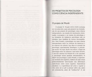 OS PROJETOS DE PSICOLOGIA
COMO CIÊNCIA INDEPENDENTE
O projeto de Wundt
o alemão W. Wundt (1832-1920) costuma
ser reconhecido como um pioneiro na formula-
ção de um projeto de psicologia como ciência
independente, na criação de instituições desti-
nadas à pesquisa e ao ensino da psícología e
na formação de inúmeros psicólogos não só
alemães, mas também de outras nacionalida-
des. Para Wundt, a psicologia era uma ciência
intermediária entre as ciências da natureza e
as ciências da cultura. Sua obra se estende da
psicologia experimental fisiológica à psicolo-
gia social. Ou seja, desde seu inicio, o lugar da
psicologia entre as ciências é um tanto incerto,
e um dos méritos de Wundt foi o de conceber
a psicologia nessa posição intermediária. O
objeto da psicologia é, para Wundt, a experiên-
cia imediata dos sujeitos, embora ele não esteja
primordialmente interessado nas diferenças
individuais ent~e esses sujeitos. Experiência
imediata é a experiência tal como o sujeito a
vive antes de se pôr a pensar sobre ela, antes
de comunicá-Ia, antes de "conhecê-Ia". É, em
 
