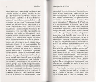 62 PSICOLOGIA OS PROJETOS DE PSICOLOGIA. .. 63
outras palavras, a experiência tal como se dá.
Contudo, Wundt não reduz a tarefa da psicolo-
gia à descrição dessa experiência subjetiva. Ele
quer ir além e tenta fazê-lo de duas formas: a)
utilizando o método experimental, ele pretende
. pesquisar os processos elementares da vida
mental que são aqueles processos mais forte-
mente determinados pelas condições físicas
do ambiente e pelas condições fisiológicas dos
organismos. Com o método experimental, em
situações controladas de laboratório, Wundt
procura analisar os elementos da experiência
imediata e as formas mais simples de combi-
nação desses elementos. Mas isso é apenas o
começo da psicologia, e não é o mais impor-
tante para Wundt; e b) por meio da análise dos
fenômenos culturais - como a linguagem, os
sistemas religiosos, os mitos, etc. -, segundo
Wundt, manifestam-se os processos superiores
da vida mental - como o pensamento, a ima-
ginação, etc. A psicologia social de Wundt não
usa o método experimental, mas os métodos
comparativos da antropologia e da filologia, e
seu objetivo é a investigação dos processos de
síntese, porque para Wundt a experiência ime-
diata não é nem uma coisa desorganizada nem
uma mera combinação mecânica de elementos:
a "experiência imediata" seria o resultado de
processos de sintese criativa, em que a subje-
tividade se manifestaria como vontade, como
capacidade de criação. Ao lado da causalidade
física, Wundt reconhecia a existência de uma
causalidade psíquica, ou seja, de princípios da
vida mental independentes dos princípios que
explicam o comportamento dos corpos físi-
cos e fisiológicos. A dificuldade de Wundt era
a de entender como, no homem - que é uma
unidade psicofísica, em que o corpo e a mente
não existem separados -, as duas causalidades
se ligavam uma à outra. Wundt acaba criando,
assim, duas psicologias (embora ele próprio
pense que está fazendo uma coisa só): a) a
psicologia fisiológica experimental, em que a
causalidade psíquica é reconhecida, mas não
é enfocada em profundidade - e nesse sentido
não se cria nenhum problema mais sério para
ligar essa psicologia às ciências físicas e fisio-
lógicas; e b) a psicologia social ou "dos povos",
cuja preocupação é exatamente a de estudar os
processos criativos em que a causalidade psí-
quica aparece com mais força. Como esses pro-
cessos são essencialmente "subjetivos" - mas
só ocorrem claramente na vida social -, não se
podem fazer experimentos controlados com
eles, apenas estudá-los por meio de seus pro-
dutos socioculturais.
Para Wundt, o domínio da psicologia era
vasto e complexo, porque explicar e compreen-
der a experiência imediata exigiam tanto uma
aproximação com as ciências naturais como
 