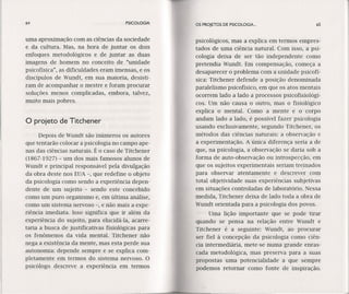 64 PSICOLOGIA OS PROJETOS DE PSICOLOGIA. ..
uma aproximação com as ciências da sociedade
e da cultura. Mas, na hora de juntar os dois
enfoques metodológicos e de juntar as duas
imagens de homem no conceito de "unidade
psicofísica", as dificuldades eram imensas, e os
discípulos de Wundt, em sua maioria, desisti-
ram de acompanhar o mestre e foram procurar
soluções menos complicadas, embora, talvez,
muito mais pobres.
psicológicos, mas a explica em termos empres-
tados de uma ciência natural. Com isso, a psi-
cologia deixa de ser tão independente como
pretendia Wundt. Em compensação, começa a
desaparecer o problema com a unidade psícofí-
sica: Titchener defende a posição denominada
paralelismo psicofísico, em que os atos mentais
ocorrem lado a lado a processos psicofísíológí-
coso Um não causa o outro, mas o fisiológico
explica o mental. Como a mente e o corpo
andam lado a lado, é possível fazer psicologia
usando exclusivamente, segundo Titchener, os
métodos das ciências naturais: a observação e
a experimentação. A única diferença seria a de
que, na psicologia, a observação se daria sob a
forma de auto-observação ou introspecção, em
que os sujeitos experimentais seriam tre,inados
para observar atentamente e descrever com
total objetividade suas experiências subjetivas
em situações controladas de laboratório. Nessa
medida, Titchener deixa de lado toda a obra de
Wundt orientada para a psicologia dos povos.
Uma lição importante que se pode tirar
quando se pensa na relação entre Wundt e
Titchener é a seguinte: Wundt, ao procurar
ser fiel à concepção da psicologia como ciên-
cia intermediária, mete-se numa grande enras-
cada metodológica, mas preserva para a suas
propostas uma potencialidade a que sempre
podemos retornarcomo fonte de inspiração.
o projeto de Titchener
Depois de Wundt são inúmeros os autores
que tentarão colocar a psicologia no campo ape-
nas das ciências naturais. É o caso de Titchener
(1867-1927) - um dos mais famosos alunos de
Wundt e principal responsável pela divulgação
da obra deste nos EUA -, que rede fine o objeto
da psicologia como sendo a experiência depen-
dente de um sujeito - sendo este concebido
como um puro organismo e, em última análise,
como um sistema nervoso -, e não mais a expe-
riência imediata. Isso significa que ir além da
experiência do sujeito, para elucídá-la, acarre-
taria a busca de justificativas físíológícas para
os fenômenos da vida mental. Titchener não
nega a existência da mente, mas esta perde sua
autonomia: depende sempre e se explica com-
pletamente em termos do sistema nervoso. O
psicólogo descreve a experiência em termos
65
 