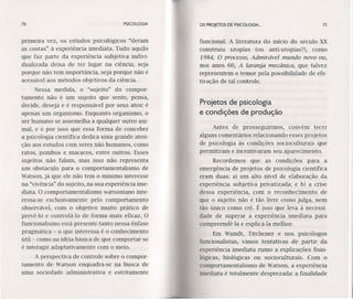 70 PSICOLOGIA
primeira vez, os estudos psicológicos "deram
as costas" à experiência imediata. Tudo aquilo
que faz parte da experiência subjetiva indivi-
dualizada deixa de ter lugar na ciência, seja
porque não tem importância, seja porque não é
acessível aos métodos objetivos da ciência.
Nessa medida, o "sujeito" do compor-
tamento não é um sujeito que sente, pensa,
decide, deseja e é responsável por seus atos: é
apenas um organismo. Enquanto organismo, o
ser humano se assemelha a qualquer outro ani-
mal, e é por isso que essa forma de conceber
a psicologia científica dedica uma grande aten-
ção aos estudos com seres não humanos, como
ratos, pombos e macacos, entre outros. Esses
sujeitos não falam, mas isso não representa
um obstáculo para o comportamentalismo de
Watson, já que ele não tem o mínimo interesse
na "vívência" do sujeito, na sua experiência ime-
diata. O comportamentalismo watsoniano inte-
ressa-se exclusivamente pelo comportamento
observável, com o objetivo muito prático de
prevê-l o e controlá-lo de forma mais eficaz. O
funcionalismo está presente tanto nessa ênfase
pragmática - o que interessa é o conhecimento
útil - como na idéia básica de que comportar-se
é interagir adaptativamente com o meio.
A perspectiva de controle sobre o compor-
tamento de Watson enquadra-se na busca de
uma sociedade administrativa e estritamente
OS PROJETOS DE PSICOLOGIA. .. 71
funcional. A literatura do início do século XX
construiu utopias (ou antí-utopias"), como
1984, O processo, Admirável mundo novo ou,
nos anos 60, A laranja mecânica, que talvez
representem o temor pela possibilidade de efe-
tivação de tal controle.
Projetos de psicologia
e condições de produção
Antes de prosseguirmos, convém tecer
alguns comentários relacionando esses projetos
de psicologia às condições socíoculturaís que
permitiram e incentivaram seu aparecimento.
Recordemos que as condições para a
emergência de projetos de psicologia científica
eram duas: a) um alto nível de elaboração da
experiência subjetiva privatizada; e b) a crise
dessa experiência, com o reconhecimento de
que o sujeito não é tão livre como julga, nem
tão único como crê. É isso que leva à necessi-
dade de superar a experiência imediata para
compreendê-Ia e explicá-Ia melhor.
Em Wundt, Titchener e nos psicólogos
funcionalístas, vimos tentativas de partir da
experiência imediata rumo a explicações fisio-
lógicas, biológicas ou socioculturais. Com o
comportamentalismo de Watson, a experiência
imediata é totalmente desprezada: a finalidade
 
