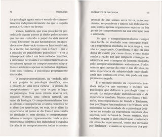 72 PSICOLOGIA
da psicologia agora seria o estudo do compor-
tamento independentemente do que o sujeito
pensa, crê, sente ou deseja.
Vimos, também, que essa posição foi pre-
cedida de alguns passos já dados pelos autores
que haviam reduzido o papel da vida mental
(como Titchener) ou que haviam posto em ques-
tão a auto-observação (como os funcionalistas).
Se a mente não interage com o físico - que é
a posição do paralelismo psicofísico - e se a
introspecção não é um bom método científico,
a conclusão necessária é a comportamentalista:
estudemos apenas os comportamentos adapta-
tivos e adotemos apenas os métodos objetivos.
Com isso, todavia, a psicologia propriamente
dita acaba.
O comportamentalismo, na verdade, não
é um projeto de psicologia científica, mas
o projeto de uma nova ciência - a ciência do
comportamento - que viria ocupar o lugar
da psicologia. Essa nova ciência deveria ser,
segundo Watson, uma ciência natural, um
ramo da biologia. O comportamentalismo leva
às últimas conseqüências a tarefa científica de
ir além das aparências, ou seja, de ir além da
experiência tal como se dá. Essa é uma tarefa
de desiludir e, sem dúvida, o comportamen-
talismo a cumpre rigorosamente: toda a rica
experiência subjetiva dos indivíduos é expulsa
da ciência do comportamento, todas as nossas
OS PROJETOS DE PSICOLOGIA ... 73
crenças de que somos seres livres, autocons-
cientes, responsáveis e únicos são ridiculariza-
das; somos apenas organismos sujeitos às leis
gerais do comportamento na sua interação com
o ambiente.
Só que o comportamentalismo cumpre
essa tarefa de desiludir sem conseguir expli-
car a experiência imediata, ou seja, nega-a, mas
não a compreende. O problema é que ela não
deixa de existir por causa disso, e esta acaba
sendo a razão por que ninguém consegue se
identificar com a imagem de homem proposta
pelo comportamentalismo watsoniano. Todos
sentem que, apesar da crise e das dúvidas, há
uma experiência da subjetividade individuali-
zada que, embora em crise, não pode ser sim-
plesmente negada.
É o reconhecimento da experiência ime-
diata subjetiva que sustenta o esforço dos
psicólogos que definem a psicologia como o
estudo da subjetividade· individualizada e da
experiência imediata. Muitos psicólogos e filó-
sofos, contemporãneos de Wundt e Titchener,
dos psicólogos funcionalistas e de Watson, vêm
insistindo na necessidade de a psicologia dedi-
car-se ao estudo da experiência imediata dos
sujeitos, sem deformá-Ia. Nesse sentido, eles
também negam a auto-observação controlada
em situação experimental, como era efetuada
por Titchener - e assim se aproximam dos psi-
 
