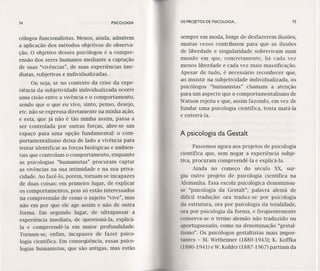74 PSICOLOGIA
cólogos funcionalistas. Menos, ainda, admitem
a aplicação dos métodos objetivos de observa-
ção. O objetivo desses psicólogos é a compre-
ensão dos seres humanos mediante a captação
de suas "vívêncías", de suas experiências ime-
diatas, subjetivas e individualizadas.
Ou seja, se no contexto da crise da expe-
ríêncía.da subjetividade individualizada ocorre
uma cisão entre a vivência e o comportamento,
sendo que o que eu vivo, sinto, penso, desejo,
etc. não se expressa diretamente na minha ação,
e esta, que já não é tão minha assim, passa a
ser controlada por outras forças, abre-se um
espaço para uma opção fundamental: o com-
portamentalismo deixa de lado a vívêncía para
tentar identificar as forças biológicas e ambien-
tais que controlam o comportamento, enquanto
as psicologias "hurnanístas" procuram captar
as vívêncías na sua intimidade e na sua priva-
cidade. Ao f'azê-lo, porém, tornam-se incapazes
de duas coisas: em primeiro lugar, de explicar
os comportamentos, pois só estão interessados
na compreensão de como o sujeito "vive", mas
não em por que ele age assim e não de outra
forma. Em segundo lugar, de ultrapassar a
experiência imediata, de questioná-Ia, explicá-
Ia e compreendê-Ia em maior profundidade.
Tornam-se, enfim, incapazes de fazer psico-
logia científica. Em conseqüência, essas psico-
logias humanistas, que são antigas, mas estão
OS PROJETOS DE PSICOLOGIA .. 75
sempre em moda, longe de desfazerem ilusões,
muitas vezes contribuem para que as ilusões
de liberdade e singularidade sobrevivam num
mundo em que, concretamente, há cada vez
menos liberdade e cada vez mais massificação.
Apesar de tudo, é necessário reconhecer que,
ao insistir na subjetividade individualizada, os
psicólogos "humanístas" chamam a atenção
para um aspecto que o comportamentalismo de
Watson rejeita e que, assim fazendo, em vez de
fundar uma psicologia científica, tenta matá-Ia
e enterrá-Ia.
A psicologia da Gestalt
Passemos agora aos projetos de psicologia
científica que, sem negar a experiência subje-
tiva, procuram compreendê-Ia e explicá-Ia.
Ainda no começo do século XX, sur-
giu outro projeto de psicologia científica na
Alemanha. Essa escola psicológica denominou-
se "psicologia da Gestalt", palavra alemã de
difícil tradução: ora traduz-se por psicologia
da estrutura, ora por psicologia da totalidade,
ora por psicologia da forma, e freqüentemente
conserva-se o termo alemão não traduzido ou
aportuguesado, como na denominação "gestal-
tismo". Os psicólogos gestaltistas mais impor-
tantes - M. Wetheimer (1880-1943); K. Koffka
(1886-1941) e W.Kohler (1887-1967) partiam da
 
