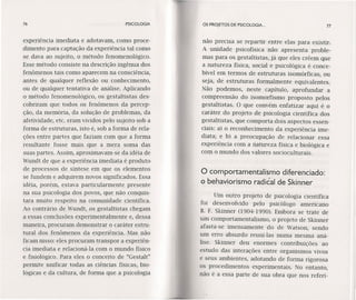 76 PSICOLOGIA
experiência imediata e adotavam, como proce-
dimento para captação da experiência tal como
se dava ao sujeito, o método fenomenológico.
Esse método consiste na descrição ingênua dos
fenômenos tais como aparecem na consciência,
antes de qualquer reflexão ou conhecimento,
ou de qualquer tentativa de análise. Aplicando
o método fenomenológico, os gestaltistas des-
cobriram que todos os fenômenos da percep-
ção, da memória, da solução de problemas, da
afetividade, ete. eram vividos pelo sujeito sob a
forma de estruturas, isto é, sob a forma de rela-
ções entre partes que faziam com quê a forma
resultante fosse mais que a mera soma das
suas partes. Assim, aproximavam-se da idéia de
Wundt de que a experiência imediata é produto
de processos de síntese em que os elementos
se fundem e adquírem novos signíficados. Essa
idéia, porém, estava particularmente presente
na sua psicologia dos povos, que não conquis-
tara muito respeito na comunídade científica.
Ao contrário de Wundt, os gestaltistas chegam
a essas conclusões experimentalmente e, dessa
maneira, procuram demonstrar o caráter estru-
tural dos fenômenos da experiência. Mas não
ficam nísso: eles procuram transpor a experiên-
cia imediata e relacioná-Ia com o mundo físico
e fisiológico. Para eles o conceito de "Gestalt"
permite unificar todas as ciências físicas, bio-
lógicas e da cultura, de forma que a psicologia
os PROJETOS DE PSICOLOGIA. .. 77
não precisa se repartir entre elas para existir.
A unídade psicofísica não apresenta proble-
mas para os gestaltistas, já que eles crêem que
a natureza física, social e psicológica é conce-
bível em termos de estruturas isomórficas, ou
seja, de estruturas formalmente equivalentes.
Não podemos, neste capítulo, aprofundar a
compreensão do isomorfismo proposto pelos
gestaltistas. O que convém enfatizar aqui é o
caráter do projeto de psicologia científica dos
gestaltistas, que comporta dois aspectos essen-
ciais: a) o reconhecimento da experiência ime-
diata; e b) a preocupação de relacionar essa
experiência com a natureza física e biológica e
com o mundo dos valores socioculturais.
o comportamentalismo diferenciado:
o behaviorismo radical de Skinner
Um outro projeto de psicologia científica
foi desenvolvido pelo psicólogo americano
B. F. Skinner (1904-1990). Embora se trate de
um comportamentalismo, o projeto de Skinner
afasta-se imensamente do de Watson, sendo
um erro absurdo reuni-Ias numa mesma aná-
lise. Skinner deu enormes contribuições ao
estudo das interações entre organísmos vivos
e seus ambientes, adotando de forma rigorosa
os procedimentos experimentais. No entanto,
não é a essa parte de sua obra que nos referi-
 
