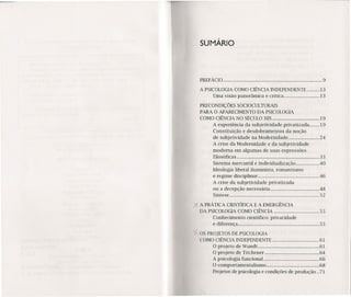 SUMÁRIO
PREFÁCIO 9
A PSICOLOGIA COMO CIÊNCIA INDEPENDENTE 13
Uma visão panorâmica e crítica 13
PRECONDIÇÕES SOCIOCULTURAlS
PARA O APARECIMENTO DA PSICOLOGIA
COMO CIÊNCIA NO SÉCULO XIX 19
A experiência da subjetividade privatizada 19
Constituição e desdobramentos da noção
de subjetividade na Modernidade 24
A crise da Modernidade e da subjetividade
moderna em algumas de suas expressões
filosóficas 33
Sistema mercantil e individualização .40
Ideologia liberal iluminista, romantismo
e regime disciplinar 46
A crise da subjetividade privatizada
ou a decepção necessária 48
Síntese 52
)< A PRÁTICA CIENTÍFICA E A EMERGÊNCIA
DA PSICOLOGIA COMO CIÊNCIA 55
Conhecimento científico: privacidade
e diferença 55
ios PROJETOS DE PSICOLOGIA
COMO CIÊNCIA INDEPENDENTE 61
O projeto de Wundt : 61
O projeto de Titchener 64
A psicologia funcional 66
O comportamentalismo 68
Projetos de psicologia e condições de produção ..71
 