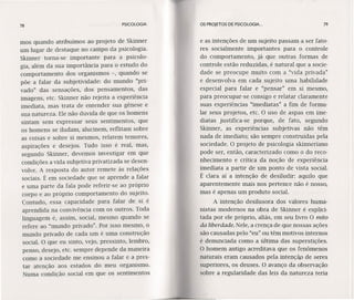 78 PSICOLOGIA
mos quando atribuímos ao projeto de Skinner
um lugar de destaque no campo da psicologia.
Skinner torna-se importante para a psicolo-
gia, além da sua importância para o estudo do
comportamento dos organismos -, quando se
põe a falar da subjetividade: do mundo "pri-
vado" das sensações, dos pensamentos, das
imagens, etc. Skinner não rejeita a experiência
imediata, mas trata de entender sua gênese e
sua natureza. Ele não duvida de que os homens
sintam sem expressar seus sentimentos, que
os homens se iludam, alucinem, reflitam sobre
as coisas e sobre si mesmos, relatem temores,
aspirações e desejos. Tudo isso é real, mas,
segundo Skinner, devemos investigar em que
condições a vida subjetiva privatizada se desen-
volve. A resposta do autor remete às relações
sociais. É em sociedade que se aprende a falar
e uma parte da fala pode referir-se ao próprio
corpo e ao próprio comportamento do sujeito.
Contudo, essa capacidade para falar de si é
aprendida na convivência com os outros. Toda
linguagem é, assim, social, mesmo quando se
refere ao "mundo privado". Por isso mesmo, o
mundo privado de cada um é uma construção
social. O que eu sinto, vejo, pressinto, lembro,
penso, desejo, etc. sempre depende da maneira
como a sociedade me ensinou a falar e a pres-
tar atenção aos estados do meu organismo.
Numa condição social em que os sentimentos
OS PROJETOS DE PSICOLOGIA. .. 79
e as intenções de um sujeito passam a ser fato-
res socialmente importantes para o controle
do comportamento, já que outras formas de
controle estão reduzidas, é natural que a socie-
dade se preocupe muito com a "vida privada"
e desenvolva em cada sujeito uma habilidade
especial para falar e "pensar" em si mesmo,
para preocupar-se consigo e relatar claramente
suas experiências "imediatas" a fim de formu-
lar seus projetos, etc. O uso de aspas em ime-
diatas justifica-se porque, de fato, segundo
Skinner, as experiências subjetivas não têm
nada de imediato; são sempre construídas pela
sociedade. O projeto de psicologia skinneriano
pode ser, então, caracterizado como o do reco-
nhecimento e crítica da noção de experiência
imediata a partir de um ponto de vista social.
É clara aí a intenção de desiludir: aquilo que
aparentemente mais nos pertence não é nosso,
mas é apenas um produto social.
A intenção desilusora dos valores huma-
nistas modernos na obra de Skinner é explicí-
tada por ele próprio, aliás, em seu livro O mito
da liberdade. Nele, a crença de que nossas ações
são causadas pelo "eu" ou têm motivos internos
é denunciada como a última das superstições.
O homem antigo acreditava que os fenômenos
naturais eram causados pela Intenção de seres
superiores, os deuses. O avanço da observação
sobre a regularidade das leis da natureza teria
 