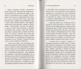 82 PSICOLOGIA
Píaget, ex-biólogo, estuda o desenvolvi-
mento das funções cognitivas (da inteligência) e
da moralidade (da capacidade de julgar e com-
portar-se moralmente) pelo chamado "método
clínico". Ele observa o comportamento de crian-
ças e pede a elas que descrevam o que estão
fazendo; pede, também, que justifiquem o que
e como estão fazendo, propõe a elas algumas
tarefas para desenvolverem, sempre as obser-
vando e conversando com elas. Seu objetivo
é, antes de tudo, tentar entender a experiên-
cia imediata das crianças, como elas "vivem",
percebem e pensam sobre o mundo. Com base
nisso, ele procura construir uma teoria que
explique essas experiências e por que, ao longo
do crescimento, as experiências da criança vão
mudando e ela vai "vivendo" o mundo de forma
cada vez mais complexa e adaptativa.
Freud, como Piaget, veio da biologia, mas,
depois de abandonar o laboratório de fisiologia,
cria e se dedica à clínica psicanalítica. Como é
sabido, Freud teve sua formação em neurolo-
gia. Ao receber em sua clínica certos pacien-
tes - denominados histéricos - com sintomas
de paralisias e anestesias localizadas, ele se
defrontou com a falta de instrumental neuroló-
gico para responder ao sofrimento deles. Seus
mestres não reconheciam a existência de uma
doença nesses pacientes, na medida em que
não podiam identificar neles lesões orgânicas -
os PROJETOS DE PSICOLOGIA .. 83
se não havia lesão, não poderia haver doença.
Além do que, esses pacientes eram altamente
dramáticos e as paralisias de que reclamavam
não correspondiam ao mapeamento nervoso
ou muscular do corpo, o que fazia com que
os médicos simplesmente não reconhecessem
como legítimo seu sofrimento.
Tendo que lidar com o sofrimento desses
pacientes, Freud não pôde se contentar com a
atitude de seus colegas médicos e chegou à com-
preensão de que a "lesão" de que se tratava na
histeria não incidia sobre um nervo, mas sobre
a idéia relativa a determinada parte do corpo.
Freud articula um evento corporal - uma con-
versão histérica - ao universo representativo da
pessoa. Num certo sentido, ele atravessa a dis-
tinção simples e clássica entre mente e corpo.
A história que se seguiu é extensa e a
retomamos apenas em linhas gerais. Os sinto-
mas histéricos passaram a ser tomados como
resultado de uma dinâmica psíquica composta
por: conflito, repressão e retorno do repri-
mido. Determinados conflitos entre tendências
contraditórias geram um tal sofrimento que
se torna impossível suportá-los: como defesa
contra esse sofrimento, há então a inibição
de uma das tendências, a repressão da repre-
sentação (ou dé um conjunto delas) cuja cons-
ciência gera dor. Essa exclusão do campo da,
consciência de fato evita a dor imediata, mas
 