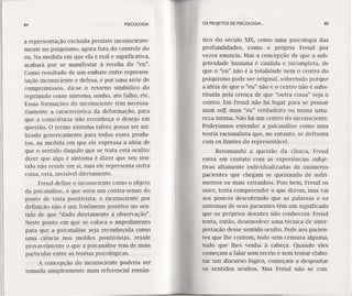 84 PSICOLOGIA
a representação excluída persiste inconsciente-
mente no psiquismo, agora fora do controle do
eu. Na medida em que ela é real e significativa,
acabará por se manifestar à revelia do "eu".
Como resultado de um embate entre represen-
tação inconsciente e defesa, e por uma série de
compromissos, dá-se o retorno simbólico do
reprimido como sintoma, sonho, ato falho, etc.
Essas formações do inconsciente têm necessa-
riamente a característica da deformação, para
que a consciência não reconheça o desejo em
questão. O termo sintoma talvez possa ser uti-
lizado genericamente para todos esses produ-
tos, na medida em que ele expressa a idéia de
que o sentido daquilo que se trata está oculto:
dizer que algo é sintoma é dizer que seu sen-
tido não reside em si, mas ele representa outra
coisa, esta, invisível diretamente.
Freud define o inconsciente como o objeto
da psicanálise, o que seria um contra-senso do
ponto de vista positivista: o inconsciente por
definição não é um fenômeno positivo no sen-
tido de que "dado diretamente à observação".
Neste ponto em que se coloca o impedimento
para que a psicanálise seja reconhecida como
uma ciência nos moldes positivistas, reside
provavelmente o que a psicanálise tem de mais
particular entre as teorias psicológicas.
A concepção do inconsciente poderia ser
tomada simplesmente num referencial român-
OS PROJETOS DE PSICOLOGIA. .. 85
tico do século XIX, como uma psicologia das
profundidades, como o próprio Freud por
vezes enuncia. Mas a concepção de que a sub-
jetividade humana é cindida e incompleta, de
que o "eu" não é a totalidade nem o centro do
psiquismo pode ser original, sobretudo porque
a idéia de que o "eu" não é o centro não é subs-
tituída pela crença de que "outra coisa" seja o
centro. Em Freud não há lugar para se pensar
num self, num "eu" verdadeiro ou numa natu-
reza íntima. Não há um centro do inconsciente.
Poderíamos entender a psicanálise como uma
teoria racionalista que, no entanto, se defronta
com os limites do representável,
Retomando a questão da clínica, Freud
entra em contato com as experiências subje-
tivas altamente individualizadas de inúmeros
pacientes que chegam se queixando de sofri-
mentos os mais estranhos. Pois bem, Freud os
ouve, tenta compreender o que dizem, mas vai
aos poucos descobrindo que as palavras e os
sintomas de seus pacientes têm um significado
que os próprios doentes não conhecem. Freud
tenta, então, desenvolver uma técnica de inter-
pretação desse sentido oculto. Pede aos pacien-
tes que lhe contem, tudo sem censura alguma,
tudo que lhes venha à cabeça. Quando eles
começam a falar sem receio e sem tentar elabo-
rar um discurso lógico, começam a despontar
os sentidos ocultos. Mas Freud não se con-
 