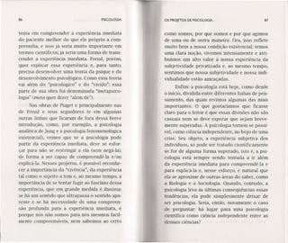 86 PSICOLOGIA
tenta em compreender a experiência imediata
do paciente melhor do que ele próprio a com-
preendia, e isso já seria muito importante em
termos científicos; já seria uma forma de trans-
cender a experiência imediata. Freud, porém,
quer explicar essa experiência e, para tanto,
precisa desenvolver uma teoria da psique e do
desenvolvimento psicológico. Como essa teoria
vai além do "psicológico" e do "vivido": essa
parte de sua obra foi denominada "metapsíco-
logia" (meta quer dizer "além de").
Nas obras de Piaget e principalmente nas
de Freud e seus seguidores (e em algumas
outras linhas que ficaram de fora dessa breve
introdução, como, por exemplo, a psicologia
analítica de ]ung e a psicologia fenomenológíca
existencial), vemos que se a psicologia pode
partir da experiência imediata, deve se esfor-
çar para não se restringir a ela (sem negá-Ia),
de forma a ser capaz de compreendê-Ia e/ou
explicá-Ia. Nesses projetos, é possível reconhe-
cer a importância da "vívêncía", da experiência
tal como o sujeito a tem e, ao mesmo tempo, a
ímportâncía de se tentar fugir ao fascínio dessa
experiência, que em grande medida é ilusória:
se há um sentido que ultrapassa o sentido apa-
rente e se há necessidade de uma compreen-
são profunda para ã experiência imediata, é
porque nós não somos para nós mesmos facil-
mente compreensíveis, nem sabemos ao certo
OS PROJETOS DE PSICOLOGIA. .. 87
como somos, por que somos e por que agimos
de uma ou de outra maneira. Ora, ísso reflete
muito bem a nossa condição existencial: ternos
uma clara noção, vivemos intensamente e atri-
buímos um alto valor à nossa experiência da
subjetividade privatizada e, ao mesm.o tempo,
sentimos que nossa subjetividade e nossa indi-
vidualidade estão ameaçadas.
Enfim: a psicologia está hoje, como desde
o início, dividida entre diferentes linhas de pen-
samento, das quais revimos algumas das mais
importantes. O que gostaríamos que ficasse
claro para o leitor é que essas divisões não são
casuais nem se deve esperar que sejam breve-
mente superadas. A psicologia tornou-se possí-
vel, corno ciência independente, no bojo de uma
crise. Seu objeto, a experiência subjetiva dos
indivíduos, só pode ser tratado cientificamente
se for de alguma forma superado, isto é, a psi-
cologia está sempre sendo tentada a ir além
da experiência imediata para compreendê-Ia e
para explicá-Ia e, nesse esforço, é natural que
ela se aproxime de outras áreas do saber, como
a Biologia e a Sociologia. Quando, contudo, a
psicologia leva às últimas conseqüências essas
tendências, ela pode simplesmente deixar de
ser psicologia. Seria, então, novamente o caso
de perguntar: há lugar para uma psicologia
científica como ciência independente entre as
demais ciências?
 