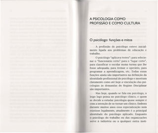 A PSICOLOGIA COMO
PROFISSÃO E COMO CULTURA
O psicólogo: funções e mitos
A profissão de psicólogo esteve inicial-
mente ligada aos problemas de educação e
trabalho.
O psicólogo "aplicava testes": para selecio-
nar o "funcionário certo" para o "lugar certo",
para classificar o escolar numa turma que lhe
fosse adequada, para treinar o operário, para
programar a aprendizagem, etc. Todas essas
funções ainda são importantes na definição da
identidade profissional do psicólogo e mostram
claramente como até hoje a vinculação das psi-
cologias às demandas do Regime Disciplinar
são importantes.
Mas hoje, quando se fala em psicólogo, o
leigo logo pensa no psicólogo clínico, e quem
se decide a estudar psicologia quase sempre é
com a intenção de se tornar um clínico. Embora
durante muitos anos essa especialização nem
existisse legalmente, atualmente é a principal
identidade do psicólogo aplicado. Enquanto
o psicólogo do trabalho ou das organizações
serve à indústria ou a qualquer outra ínstí-
 