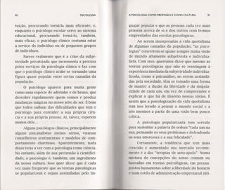 90 PSICOLOGIA
tuição, procurando torná-Ia mais eficiente, e,
enquanto o psicólogo escolar serve ao sistema
educacional. procurando torná-Io, também,
mais eficaz, o psicólogo clínico costuma estar
a serviço do indivíduo ou de pequenos grupos
de indivíduos.
Parece realmente" que é a crise da subje-
tividade privatizada que incrementa a procura
pelos serviços da psicologia clínica e faz com
que o psicólogo clínico acabe se tornando uma
figura quase popular entre certas camadas da
população.
O psicólogo aparece para muita gente
como uma espécie de adivinho e de bruxo, que
descobre rapidamente quem somos e produz
mudanças mágicas no nosso jeito de ser. É bom
que todos saibam das dificuldades que tem o
psicólogo para entender a sua própria ciên-
cia e a sua própria pessoa. Aí, talvez, esperem
menos dele ...
Alguns psicólogos clínicos, principalmente
alguns psicanalistas menos sérios, viraram
conselheiros sentimentais e modelos de com-
portamentocharmoso. Aparentemente, nada
disso teria a ver com a psicologia como ciência.
No entanto, além de sua pretensão à cíentífící-
dade, a psicologia é, 'também, um ingrediente
da nossa cultura. Isso quer dizer que é cada
vez mais freqüente que as teorias psicológicas
se popularizem e sejam assimiladas pelo lin-
A PSICOLOGIA COMO PROFISSÃO E COMO CULTURA 91
guajar popular e que as pessoas cada vez mais
pensem acerca de si e dos outros com termos
emprestados das escolas psicológicas.
Ao serem incorporadas à vida quotidiana
de algumas camadas da população, "as psico-
logias" convertem-se quase sempre numa visão
de mundo altamente subjetivista e individua-
lista. Com isso, queremos dizer que mesmo as
teorias psicológicas que não se restringem à
experiência imediata da subjetividade individua-
lizada, como a psicanálise, ao serem assimila-
das pela sociedade, têm se tornado uma forma
de manter a ilusão da liberdade e da singula-
ridade de cada um, em vez de compreender e
explicar o que há de ilusório nessas idéias. É
assim que a psicologização da vida quotidiana
tem nos levado a pensar o mundo social e a
nós mesmos a partir de uma visão bem pouco
crítica.
A psicologia popularizada tem servido
para sustentar a palavra de ordem "cada um na
sua, pensando os seus problemas e defendendo
os seus interesses e a sua felicidade".
Certamente, a tendência que tem mais
crescido e aumentado seu mercado recente-
mente é a das "terapias de auto-ajuda". Numa
mistura de concepções do senso comum ou
baseadas em teorias psicológicas, em pressu-
postos humanistas sobre a liberdade do homem
e num estilo de administração empresarial niti-
 