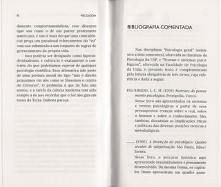 92 PSICOLOGIA
damente comportamentalista, esse discurso
(que soa como o de um pastor protestante
americano, e isso é mais do que uma coincidên-
cia) prega um paradoxal reforçamento do "eu"
com sua submissão a um conjunto de regras de
gerenciamento da própria vida.
Isso poderia ser designado como hiperin-
dividualismo, e cultivá-lo é exatamente o con-
trário do que poderíamos esperar de qualquer
psicologia científica. Essa afirmativa não parte
de uma postura moral do tipo "não é direito
pensarmos em nós como se fôssemos o centro
do Universo". °problema é que de fato não
somos, e a tarefa da ciência moderna tem sido
sempre a de nos recordar que o Sol não gira em
torno da Terra. Embora pareça.
BIBLIOGRAFIA COMENTADA
Nas disciplinas "Psicologia geral" (exten-
siva a dois semestres), oferecida no Instituto de
Psicologia da USP, e "Teorias e sistemas psico-
lógicos", oferecida na Faculdade de Psicologia
da Uníp, o presente texto é complementado
pela leitura obrigatória de três livros, cuja refe-
rência é dada a seguir.
FIGUEIREDO,L. C. M. (1991) Matrizes do pensa-
mento psicológico. Petrópolis, Vozes.
Nesse livro são apresentados os sistemas
e teorias psicológicas a partir de seus
pressupostos: crenças sobre o real, sobre
o homem e sobre o conhecimento. São,
também, discutidas as implicações éticas
e políticas das diversas posições teóricas e
metodológicas.
-- (1992). A Invenção do psicológico. Quatro
séculos de subjetivação. São Paulo, Educ/
Escuta.
Nesse livro, o percurso histórico aqui
apresentado resumidamente é plenamente
desenvolvido. Da mesma forma, os capítu-
los finais apresentam um quadro pano-
 