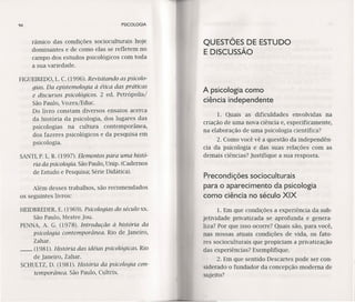 94 PSICOLOGIA
râmico das condições socioculturais hoje
dominantes e de como elas se refletem no
campo dos estudos psicológicos com toda
a sua variedade.
FIGUElREDO,L C. (1996). Revisitando as psicolo-
gias. Da epistemoloqia à ética das práticas
e discursos psicológicos. 2 ed. Petrópolís/
São Paulo, Vozes/Educ.
Do livro constam diversos ensaios acerca
da história da psicologia, dos lugares das
.psicologias na cultura contemporânea,
dos fazeres psicológicos e da pesquisa em
psicologia.
SANTI,P. L.R. (1997). Elementos para uma histó-
ria da psicologia. São Paulo, Unip. (Cadernos
de Estudo e Pesquisa; Série Didática).
Além desses trabalhos, são recomendados
os seguintes livros:
HEIDBREDER,E. (1969). Psicologias do século xx.
São Paulo, Mestre jou,
PENNA, A. G. (1978). Introdução à história da
psicologia contemporânea. Rio de Janeiro,
Zahar.
__ (1981). História das idéias psicológicas. Rio
de Janeiro, Zahar.
SCHULTZ,D. (1981). História da psicologia con-
temporânea. São Paulo, Cultrix.
QU ESTÕES DE ESTU DO·
E DISCUSSÃO
A psicologia como
ciência independente
1. Quais as dificuldades envolvidas na
criação de uma nova ciência e, especificamente,
na elaboração de uma psicologia científica?
2. Como você vê a questão da independên-
cia da psicologia e das suas relações com as
demais ciências? Justifique a sua resposta.
Precondições socioculturais
para o aparecimento da psicologia
como ciência no século XIX
1. Em que condições a experiência da sub-
jetividade privatizada se aprofunda e genera-
liza? Por que isso ocorre? Quais são, para você,
nas nossas atuais condições de vida, os fato-
res socioculturais que propiciam a privatização
das experiências? Exernplífíque.
2. Em que sentido Descartes pode ser con-
siderado o fundador da concepção moderna de
sujeito?
 