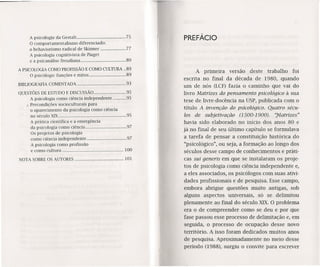 A psicologia da Gestalt... 75
O comportamentalismo diferenciado:
o behavíorísmo radical de Skinner 77
A psicologia cognitivista de Píaget
e a psicanálise freudiana 80
A PSICOLOGIA COMO PROFISSÃO E COMO CULTURA .. 89
O psicólogo: funções e mitos 89
BIBLIOGRAFIA COMENTADA 93
QUESTÕES DE ESTUDO E DISCUSSÃO 95
A psicologia como ciência independente 95
x Precondições socioculturais para
o aparecimento da psicologia como ciência
no século XiX · 95
A prática científica e a emergência
da psicologia como ciência 97
Os projetos de psicologia
como ciência independente 97
A psicologia como profissão
e como cultura : 100
NOTA SOBRE OS AUTORES 101
PREFÁCIO
A primeira versão deste trabalho foi
escrita no final da década de 1980, quando
um de nós (LCF) fazia o caminho que vai do
livro Matrizes do pensamento psicológico à sua
tese de livre-docência na USP, publicada com o
título A invenção do psicológico. Quatro sécu-
los de subjetivação (1500-1900). "Matrizes"
havia sido elaborado no início dos anos 80 e
já no final de seu último capítulo se formulava
a tarefa de pensar a constituição histórica do
"psicológico", ou seja, a formação ao longo dos
séculos desse campo de conhecimentos e práti-
cas sui generis em que se instalaram os proje-
tos de psicologia como ciência independente e,
a eles associados, os psicólogos com suas ativi-
dades profissionais e de pesquisa. Esse campo,
embora abrigue questões muito antigas, sob
alguns aspectos universais, só se delimitou
plenamente ao final do século XIX.O problema
era o de compreender como se deu e por que
fase passou esse processo de delimitação e, em
seguida, o processo de ocupação desse novo
território. A isso foram dedicados muitos anos
de pesquisa. Aproximadamente no meio desse
período (1988), surgiu o convite para escrever
 