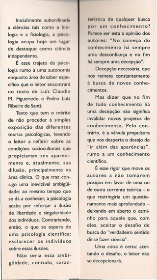 Inicialmente sub , 11" 1111
a ciências tais com I 'I
logia e a fisiologia, < I Ic
logia ocupa hoje um IlIH,1I
de destaque como I " 11
independente.
É esse trajeto da p I
logia rumo a uma auton 1'111,
enquanto área de saber p
cífico que o leitor encontrm ,
no texto de Luís Claudl
M. Figueiredo e Pedro Lul
Ribeiro de Santi.
Texto que tem o mérito
de não proceder à simpl
exposição das diferent
teorias psicológicas, levando
o leitor a refletir sobre a
condições socioculturais que
propiciaram seu apareci-
mento e, atualmente, sua
difusão, principalmente na
área clínica. O que traz con-
sigo uma inevitável ambigüi-
dade: ao mesmo tempo que
se dá a conhecer, a psicologia
acaba por reforçar a ilusão
de liberdade e singularidade
dos indivíduos. Contrariando,
então, o que se espera de
uma psicologia científica:
esclarecer os indivíduos
sobre essasilusões.
Não seria essa ambi-
güidade, contudo, carac-
t ,r ti de qualquer busca
I r um conhecimento?
f • r ser esta a opinião dos
, u ores: "No começo do
onhecimento há sempre
uma desconfiança e no fim
hásempre uma decepção".
Decepção necessária,que
nos remete constantemente
à busca de novos conhe-
cimentos.
Mas dizer que no fim
de todo conhecimento há
uma decepção não significa
invalidar novos projetos de
conhecimento. Pelo con-
trário, é a válvula propulsora
que nos desperta o desejo de
"ir além das aparências",
rumo a um conhecimento
científico.
É esserigor que move os
autores a não tomarem
posição em favor de uma ou
de outra corrente teórica - o
que restringiria um questio-
namento mais aprofundado -
deixando em aberto o cami-
nho para aquele que, com
eles, aceitar o desafio de
buscado "verdadeiro sentido
de sefazer ciência".
Uma coisa é certa: acei-
tando o desafio, o leitor não
sedecepcionará.
 