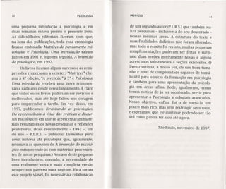 10 PSICOLOGIA
uma pequena introdução à psicologia e em
duas semanas estava pronto o presente-livro.
As dificuldades editoriais fizeram com que,
na hora das publicações, toda essa cronologia
ficasse embolada: Matrizes do pensamento psi-
cológico e Psicologia. Uma introdução saíram
juntos em 1991 e, logo em seguida, A invenção
do psicológico, em 1992.
Os livros fizeram algum sucesso e as reim-
pressões começaram a ocorrer: "Matrizes" che-
gou à 4a edição, "A invenção" il 3a e Psicologia.
Uma introdução recebeu uma nova reimpres-
são a cada ano desde o seu lançamento. É claro
que todos esses livros poderiam ser revistos e
melhorados, mas até hoje faltou-nos coragem
para empreender a tarefa. Em vez disso, em
1995, publicamos Revisitando as psicologias.
Da epistemoloqia à ética das práticas e discur-
sos psicológicos em que se acrescentaram mate-
riais resultantes de novas pesquisas e reflexões
posteriores. (Mais recentemente - 1997 -, um
de nós - P.L.R.S. - publicou Elementos para
uma história da psicologia que, igualmente,
retomava as questões de A invenção do psicoló-
gico enriquecendo-as com materiais provenien-
tes de novas pesquisas.) No caso deste pequeno
livro introdutório, contudo, a necessidade de
uma realmente nova e mais completa versão
sempre nos pareceu mais urgente. Para tornar
este projeto viável, foi necessária a colaboração
PREFÁCIO 11
de um segundo autor (P.L.R.S.)que também rea-
liza pesquisas - inclusive a do seu doutorado -
nessas mesmas áreas. A estrutura do texto e
suas finalidades didáticas não foram alteradas ,
mas todo o escrito foi revisto, muitas pequenas
complementações puderam ser feitas e surgi-
ram duas seções inteiramente novas e alguns
acréscimos substanciais a seções existentes. O
livro continua, a nosso ver, de um bom tama-
nho e nível de complexidade capazes de torná-
10 útil para o início da formação em psicologia
e tamb_ém para uma apresentação da psicolo-
gia em áreas afins. Pode, igualmente, como
temos notícia de já ter acontecido, servir para
apresentar a Psicologia a colegiais avançados.
Nosso objetivo, enfim, foi o de torná-l o um
pouco mais rico, mas sem restringir seus usos,
e esperamos que ele continue podendo ser tão
útil como parece ter sido até agora.
São Paulo, novembro de 1997.
 