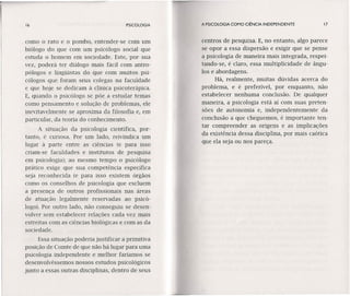 16 PSICOLOGIA
como o rato e o pombo, entender-se com um
biólogo do que com um psicólogo social que
estuda o homem em sociedade. Este, por sua
vez, poderá ter diálogo mais fácil com antro-
pólogos e lingüistas do que com muitos psi-
cólogos que foram seus colegas na faculdade
e que hoje se dedicam à clínica psicoterápica.
E, quando o psicólogo se põe a estudar temas
como pensamento e solução de problemas, ele
inevitavelmente se aproxima da filosofia e, em
particular, da teoria do conhecimento.
A situação da psicologia científica, por-
tanto, é curiosa. Por um lado, reivindica um
lugar à parte entre as ciências (e para isso
criam-se faculdades e institutos de pesquisa
em psicologia); ao mesmo tempo o psicólogo
prático exige que sua competência específica
seja reconhecida (e para isso existem órgãos
como os conselhos de psicologia que excluem
a presença de outros profissionais nas áreas
de atuação legalmente reservadas ao psicó-
logo). Por outro lado, não conseguiu se desen-
volver sem estabelecer relações cada vez mais
estreitas com as ciências biológicas e com as da
sociedade.
Essa situação poderia justificar a primitiva
posição de Comte de que não há lugar para uma
psicologia independente e melhor faríamos se
desenvolvêssemos nossos estudos psicológicos
junto a essas outras disciplinas, dentro de seus
A PSICOLOGIA COMO CIÊNCIA INDEPENDENTE 17
centros de pesquisa. E, no entanto, algo parece
se opor a essa dispersão e exigir que se pense
a psicologia de maneira mais integrada, respei-
tando-se, é claro, essa multiplicidade de ângu-
los e abordagens.
Há, realmente, muitas dúvidas acerca do
problema, e é preferível, por enquanto, não
estabelecer nenhuma conclusão. De qualquer
maneira, a psicologia está aí com suas preten-
sões de autonomia e, independentemente da
conclusão a que cheguemos, é importante ten-
tar compreender as origens e as implicações
da existência dessa disciplina, por mais caótica
que ela seja ou nos pareça.
 