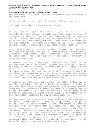 PRECONDIÇÕES SOCIOCULTURAIS PARA O APARECIMENTO DA PSICOLOGIA COMO
CIÊNCIA NO SÉCULO XIX

A experiência da subjetividade privatizada
São necessárias duas condições para conhecermos cientificamente o
“psicológico”:

a) uma experiência muito clara da subjetividade privatizada, e

b) a experiência da crise dessa subjetividade.


A experiência da subjetividade privada é quando todos sentem suas
experiências como íntimas, ninguém mais tem acesso a ela. É
possível, por exemplo, ficar um longo tempo pensando se vamos ou
não fazer uma coisa, quase decidir por uma e no final optar por
outra, sem que ninguém fique sabendo. A possibilidade de mantermos
nossa privacidade é altamente valorizada por nós e é relacionada
ao nosso desejo de sermos livres para decidir nosso destino.

Essa   experiência  de   sermos  sujeitos  capazes de   decisões,
sentimentos e emoções privadas, só desenvolve-se, aprofunda-se e
difunde-se    amplamente    numa   sociedade   com   determinadas
características. Nossa preocupação é identificar sumariamente
essas características.

As grandes irrupções da experiência subjetiva privatizada ocorrem
em situações de crise social, quando uma tradição cultural
(valores, normas e costumes) é contestada e dá lugar a novas
formas de vida. Em situações como essas, os homens se vêem
obrigados a tomar decisões nas quais não conseguem o apoio da
sociedade. Nessas épocas, as artes revelam a existência de homens
mais solitários e indecisos, diferentemente das épocas sem grandes
conflitos, nas quais dominam as velhas tradições.

A perda de referências coletivas como a religião, a família, ou
uma lei confiável, obriga o homem a construir referências
internas, assim surge o espaço para a experiência da subjetividade
privatizada. A consequência desses contextos é o desenvolvimento
da reflexão moral e do sentido da tragédia - uma tragédia se dá
quando um indivíduo se encontra numa situação de conflito entre
duas obrigações igualmente fortes, mas incompatíveis.

No campo das artes, além do surgimento e desenvolvimento do gênero
“tragédia”, observa-se na literatura, o aparecimento da poesia
lírica. Nela o poeta expressa seus sentimentos e desejos
particulares muitas vezes opostos ao esperado pela sociedade, como
amores socialmente não recomendados ou mesmo proibidos. O
pensamento religioso acompanha esse processo de subjetivação e
individualização e, nos momentos de crise, de desagregação
sociocultural, assim surgem novos sistemas religiosos ou variantes
de    sistemas    antigos,   surgem    heresias     enfatizando  a
responsabilidade individual e atribuindo à consciência e às
intenções mais valor que aos próprios atos e obras.
 
