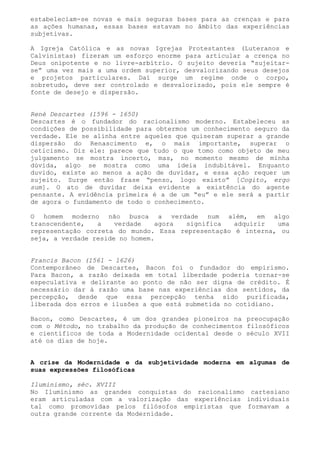 estabeleciam-se novas e mais seguras bases para as crenças e para
as ações humanas, essas bases estavam no âmbito das experiências
subjetivas.

A Igreja Católica e as novas Igrejas Protestantes (Luteranos e
Calvinistas) fizeram um esforço enorme para articular a crença no
Deus onipotente e no livre-arbítrio. O sujeito deveria “sujeitar-
se” uma vez mais a uma ordem superior, desvalorizando seus desejos
e projetos particulares. Daí surge um regime onde o corpo,
sobretudo, deve ser controlado e desvalorizado, pois ele sempre é
fonte de desejo e dispersão.


René Descartes (1596 - 1650)
Descartes é o fundador do racionalismo moderno. Estabeleceu as
condições de possibilidade para obtermos um conhecimento seguro da
verdade. Ele se alinha entre aqueles que quiseram superar a grande
dispersão do Renascimento e, o mais importante, superar o
ceticismo. Diz ele: parece que tudo o que tomo como objeto de meu
julgamento se mostra incerto, mas, no momento mesmo de minha
dúvida, algo se mostra como uma ideia indubitável. Enquanto
duvido, existe ao menos a ação de duvidar, e essa ação requer um
sujeito. Surge então frase “penso, logo existo” [Cogito, ergo
sum]. O ato de duvidar deixa evidente a existência do agente
pensante. A evidência primeira é a de um “eu” e ele será a partir
de agora o fundamento de todo o conhecimento.

O homem moderno não busca a verdade num além, em algo
transcendente,   a    verdade   agora significa    adquirir  uma
representação correta do mundo. Essa representação é interna, ou
seja, a verdade reside no homem.


Francis Bacon (1561 - 1626)
Contemporâneo de Descartes, Bacon foi o fundador do empirismo.
Para Bacon, a razão deixada em total liberdade poderia tornar-se
especulativa e delirante ao ponto de não ser digna de crédito. É
necessário dar à razão uma base nas experiências dos sentidos, da
percepção, desde que essa percepção tenha sido purificada,
liberada dos erros e ilusões a que está submetida no cotidiano.

Bacon, como Descartes, é um dos grandes pioneiros na preocupação
com o Método, no trabalho da produção de conhecimentos filosóficos
e científicos de toda a Modernidade ocidental desde o século XVII
até os dias de hoje.


A crise da Modernidade e da subjetividade moderna em algumas de
suas expressões filosóficas

Iluminismo, séc. XVIII
No Iluminismo as grandes conquistas do racionalismo cartesiano
eram articuladas com a valorização das experiências individuais
tal como promovidas pelos filósofos empiristas que formavam a
outra grande corrente da Modernidade.
 