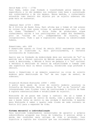 David Hume (1711 — 1776)
Para Hume, somos algo formado e transformado pelos embates da
experiência e já não podemos nos conhecer como base e sustentação
dos conhecimentos e de nós mesmos. Nessa medida, o conhecimento
entendido como domínio dos objetos por um sujeito soberano não
pode mais se sustentar.


Immanuel Kant (1724 — 1804)
Em A Crítica da Razão Pura, Kant afirma que o homem só tem acesso
às coisas tais como essas coisas se apresentam para ele: a isso
ele chama “fenômeno”. A única forma de produzirmos algum
conhecimento válido é nos restringirmos ao campo dos fenômenos,
pois   as  “coisas   em   si”,  independentes  do   sujeito,  são
incognoscíveis. Tudo o que é cognoscível repousa na subjetividade
humana.


Romantismo, séc. XIX
O Romantismo nasceu no final do século XVIII exatamente como uma
crítica ao Iluminismo e, mais particularmente, à vertente
racionalista do Iluminismo.

Aquilo que na fundação da modernidade deve ser excluído do “eu” ou
mantido sob o férreo controle do Método parece agora invadi-lo. A
razão é destronada, o Método é feito em pedaços e o “eu” racional
e metódico é deslocado do centro da subjetividade e tomado como
uma superfície mais ou menos ilusória, encobrindo algo profundo e
obscuro.

Assim o Romantismo é um momento essencial na crise do sujeito
moderno pela destituição do “eu” de seu lugar de senhor, de
soberano.


Friedrich Wilhelm Nietzsche (1844 — 1900)
O ponto mais agudo da crise do sujeito moderno acontece na
filosofia de Nietzsche. Nela as ideias do “eu” ou do “sujeito” são
interpretadas como ficções (isso dá continuidade à crítica de Hume
à suposta substancialidade e estabilidade do sujeito).

Nietzsche dá um passo bem largo e radical: não só o homem é
deslocado da posição de centro do mundo, como a própria ideia de
que o mundo tenha um centro ou uma unidade é destruída. A questão
para Nietzsche é saber o quanto cada ilusão em cada contexto se
mostra útil para a expansão da vida.


Sistema mercantil e individualização
Para existirem trabalhadores necessitados de garantir a própria
sobrevivência alugando sua força de trabalho, é preciso antes a
perda das condições mais antigas de vida e produção. Isso
significa a ruptura dos vínculos que nas sociedades tradicionais
 