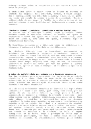 pré-capitalistas uniam os produtores uns aos outros e todos aos
meios de produção.

O trabalhador livre é aquele capaz de buscar no mercado de
trabalho sua ocupação. Essa liberdade, contudo, é muito ambígua.
Ela é principalmente uma liberdade negativa, o sujeito, ao ganhá-
la, perde uma porção de apoios e meios de sustentação. Perde a
solidariedade do seu grupo: a família ou a aldeia deixam de ser
auto-suficientes e cada indivíduo vai isoladamente procurar o seu
sustento.


Ideologia liberal iluminista, romantismo e regime disciplinar.
De acordo com a Ideologia Liberal, cujas principais ideias
manifestaram-se na Revolução Francesa, os homens são iguais em
capacidade e devem ser iguais em direitos. Sendo assim, todos
devem ser livres e, como todos são iguais, é possível supor um
comportamento fraterno.

No Romantismo reconhece-se a diferença entre os indivíduos e a
liberdade é exatamente a liberdade de ser diferente.

Na Ideologia Liberal, como no Romantismo, expressam-se os
problemas   da  experiência   subjetiva  privatizada:   segundo  a
Ideologia Liberal, todos são iguais, mas têm interesses próprios
(individuais). Segundo o Romantismo, cada indivíduo é diferente,
mas sente saudade do tempo no qual vivia em comunidade, e espera o
retorno desse tempo. Enquanto esse tempo não vem, os românticos
acreditam na reunião dos homens por meio dos grandes e intensos
sentimentos, apesar de suas diferenças. Já os liberais apostam na
fraternidade.


A crise da subjetividade privatizada ou a decepção necessária
Uma das condições para o surgimento dos projetos de psicologia
científica é a clara ideia da experiência da subjetividade
privatizada, mais ainda: é preciso que essa experiência entre em
crise. Algumas das manifestações filosóficas dessa crise foram
apontadas nos itens anteriores.

Ao lado dessa necessidade emergente no contexto das experiências
individuais - saber o que somos, quem somos, como somos, por que
agimos de uma ou outra maneira -, surge para o Estado a
necessidade de recorrer a práticas de previsão e controle – como
lidar melhor com os sujeitos individuais, como educá-los de forma
mais   eficaz,  treiná-los  e   selecioná-los  para   os  diversos
trabalhos? Em todas essas questões se expressa o reconhecimento da
existência de um sujeito individual e a esperança da possível
padronização desse sujeito segundo uma disciplina, uma norma, para
ser possível colocá-lo, enfim, a serviço da ordem social. Surge
desse modo a demanda por uma psicologia aplicada, principalmente
nos campos da educação e do trabalho. Ou seja, o Regime
Disciplinar, em si mesmo, exige a produção de certo tipo de
conhecimento psicológico, de modo a tornar mais eficaz suas
técnicas de controle. As subjetividades formadas pelos modelos
 