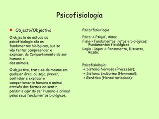 Psicofisiologia Objecto/Objectivo O objecto de estudo da psicofisiologia são os fundamentos biológicos, que se vão tentar compreender e explicar, do Comportamento do ser humano e dos animais. O objectivo, trata-se do mesmo em qualquer área, ou seja, prever, controlar e explicar o comportamento humano e animal, através das formas de sentir, pensar e agir do ser humano e animal pelos seus fundamentos biológicos.. Psico/fisio/logia Psico -> Psiqué, Alma; Fisio-> Fundamentos inatos e biológicos; Fundamentos fisiológicos Logia - logos -> Pensamento, Discurso, Razão; Psicofisiologia: -> Sistema Nervoso (Processar); -> Sistema Endócrino (Hormonal); -> Genética (Hereditariedade); 