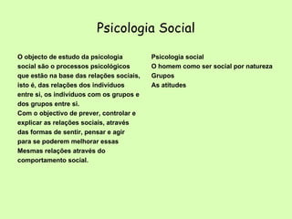 Psicologia Social O objecto de estudo da psicologia social são o processos psicológicos que estão na base das relações sociais, isto é, das relações dos indivíduos entre si, os indivíduos com os grupos e dos grupos entre si.  Com o objectivo de prever, controlar e explicar as relações sociais, através das formas de sentir, pensar e agir para se poderem melhorar essas Mesmas relações através do comportamento social.  Psicologia social O homem como ser social por natureza Grupos As atitudes 