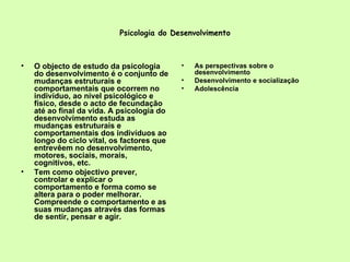 Psicologia do Desenvolvimento O objecto de estudo da psicologia do desenvolvimento é o conjunto de mudanças estruturais e comportamentais que ocorrem no indivíduo, ao nível psicológico e físico, desde o acto de fecundação até ao final da vida. A psicologia do desenvolvimento estuda as mudanças estruturais e comportamentais dos indivíduos ao longo do ciclo vital, os factores que entrevêem no desenvolvimento, motores, sociais, morais, cognitivos, etc.  Tem como objectivo prever, controlar e explicar o comportamento e forma como se altera para o poder melhorar. Compreende o comportamento e as suas mudanças através das formas de sentir, pensar e agir.  As perspectivas sobre o desenvolvimento Desenvolvimento e socialização Adolescência 