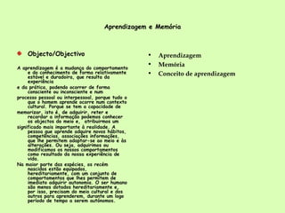 Aprendizagem e Memória Objecto/Objectivo A aprendizagem é a mudança do comportamento e do conhecimento de forma relativamente estável e duradoira, que resulta da experiência e da prática, podendo ocorrer de forma consciente ou inconsciente e num processo pessoal ou interpessoal, porque tudo o que o homem aprende ocorre num contexto cultural. Porque se tem a capacidade de memorizar, isto é, de adquirir, reter e recordar a informação podemos conhecer os objectos do meio e,  atribuirmos um significado mais importante à realidade. A pessoa que aprende adquire novos hábitos, competências, associações informações, que lhe permitem adaptar-se ao meio e às alterações. Ou seja, adquirimos ou modificamos os nossos comportamentos como resultado da nossa experiência de vida. Na maior parte das espécies, os recém nascidos estão equipados, hereditariamente, com um conjunto de comportamentos que lhes permitem de imediato adquirir autonomia. O ser humano são menos dotados hereditariamente e, por isso, precisam do meio cultural e dos outros para aprenderem, durante um logo período de tempo a serem autónomos.  Aprendizagem Memória Conceito de aprendizagem 