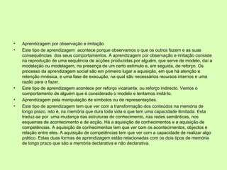 Aprendizagem por observação e imitação Este tipo de aprendizagem  acontece porque observamos o que os outros fazem e as suas consequências  dos seus comportamentos. A aprendizagem por observação e imitação consiste na reprodução de uma sequência de acções produzidas por alguém, que serve de modelo, daí a modelação ou modelagem, na presença de um certo estímulo e, em seguida, de reforço. Os processo da aprendizagem social são em primeiro lugar a aquisição, em que há atenção e retenção mnésica, e uma fase de execução, na qual são necessários recursos internos e uma razão para o fazer.  Este tipo de aprendizagem acontece por reforço vicariante, ou reforço indirecto. Vemos o comportamento de alguém que é considerado o modelo e tentamos imitá-lo.  Aprendizagem pela manipulação de símbolos ou de representações. Este tipo de aprendizagem tem que ver com a transformação dos conteúdos na memória de longo prazo, isto é, na memória que dura toda vida e que tem uma capacidade ilimitada. Esta traduz-se por  uma mudança das estruturas do conhecimento, nas redes semânticas, nos esquemas de acontecimento e de acção. Há a aquisição de conhecimentos e a aquisição de competências. A aquisição de conhecimentos tem que ver com os acontecimentos, objectos e relação entre eles. A aquisição de competências tem que ver com a capacidade de realizar algo prático. Estas duas formas de aprendizagem estão relacionadas com os dois tipos de memória de longo prazo que são a memória declarativa e não declarativa.  